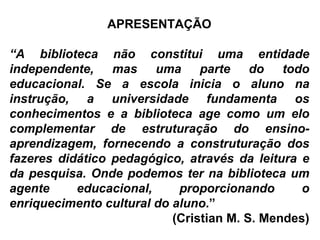 APRESENTAÇÃO “ A biblioteca não constitui uma entidade independente, mas uma parte do todo educacional. Se a escola inicia o aluno na instrução, a universidade fundamenta os conhecimentos e a biblioteca age como um elo complementar de estruturação do ensino-aprendizagem, fornecendo a construturação dos fazeres didático pedagógico, através da leitura e da pesquisa. Onde podemos ter na biblioteca um agente educacional, proporcionando o enriquecimento cultural do aluno .”  (Cristian M. S. Mendes) 