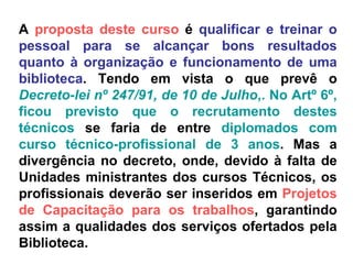 A  proposta deste curso  é  qualificar e treinar o pessoal para se alcançar bons resultados quanto à organização e funcionamento de uma biblioteca . Tendo em vista o que prevê o  Decreto-lei nº 247/91, de 10 de Julho ,. No Artº 6º, ficou previsto que o recrutamento destes técnicos  se faria de entre  diplomados com curso técnico-profissional de 3 anos . Mas a divergência no decreto, onde, devido à falta de Unidades ministrantes dos cursos Técnicos, os profissionais deverão ser inseridos em  Projetos de Capacitação para os trabalhos , garantindo assim a qualidades dos serviços ofertados pela Biblioteca. 