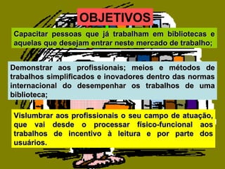Vislumbrar aos profissionais o seu campo de atuação, que vai desde o processar físico-funcional aos trabalhos de incentivo à leitura e por parte dos usuários. Capacitar pessoas que já trabalham em bibliotecas e aquelas que desejam entrar neste mercado de trabalho; Demonstrar aos profissionais; meios e métodos de trabalhos simplificados e inovadores dentro das normas internacional do desempenhar os trabalhos de uma biblioteca; OBJETIVOS 