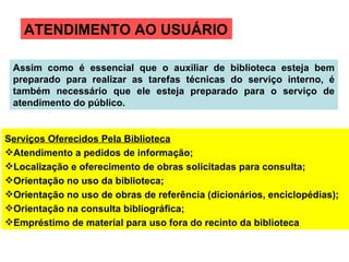 ATENDIMENTO AO USUÁRIO S erviços Oferecidos Pela Biblioteca Atendimento a pedidos de informação; Localização e oferecimento de obras solicitadas para consulta; Orientação no uso da biblioteca; Orientação no uso de obras de referência (dicionários, enciclopédias); Orientação na consulta bibliográfica; Empréstimo de material para uso fora do recinto da biblioteca Assim como é essencial que o auxiliar de biblioteca esteja bem preparado para realizar as tarefas técnicas do serviço interno, é também necessário que ele esteja preparado para o serviço de atendimento do público. 
