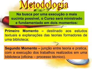 Na busca por uma execução o mais sucinta possível, o Curso será ministrado e fundamentado em dois momentos: Primeiro Momento –  destinado aos estudos textuais e explanações das teorias formadores de uma biblioteca; Segundo Momento –  junção entre teoria e pratica, com a execução dos trabalhos realizados em uma biblioteca (oficina – processo técnico). Metodologia 
