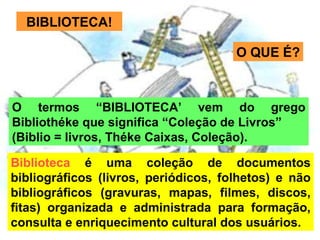 Biblioteca  é uma coleção de documentos bibliográficos (livros, periódicos, folhetos) e não bibliográficos (gravuras, mapas, filmes, discos, fitas) organizada e administrada para formação, consulta e enriquecimento cultural dos usuários. BIBLIOTECA! O termos “BIBLIOTECA’ vem do grego Bibliothéke que significa “Coleção de Livros” (Biblio = livros, Théke Caixas, Coleção). O QUE É? 