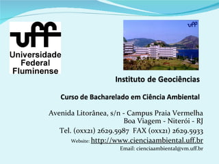 Avenida Litorânea, s/n - Campus Praia Vermelha
                         Boa Viagem - Niterói - RJ
   Tel. (0xx21) 2629.5987 FAX (0xx21) 2629.5933
       Website: http://www.cienciaambiental.uff.br
                       Email: cienciaambiental@vm.uff.br
 