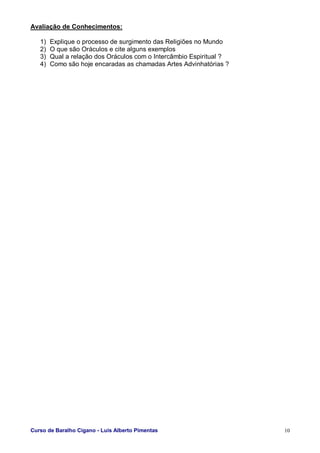 Curso de Baralho Cigano - Luis Alberto Pimentas 10
Avaliação de Conhecimentos:
1) Explique o processo de surgimento das Religiões no Mundo
2) O que são Oráculos e cite alguns exemplos
3) Qual a relação dos Oráculos com o Intercâmbio Espiritual ?
4) Como são hoje encaradas as chamadas Artes Advinhatórias ?
 