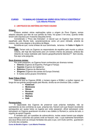 Curso de Baralho Cigano - Luis Alberto Pimentas 11
CURSO “O BARALHO CIGANO NA VISÃO OCULTISTA E ESOTÉRICA”
Luis Alberto Pimenta
2 - UM POUCO DA HISTÓRIA DO POVO CIGANO
Origem:
Embora existam várias explicações sobre a origem do Povo Cigano, somos
adeptos daquela que fala de sua partida da Índia, há quase 3 mil anos, quando então
teriam sido expulsos por invasores daquelas terras.
Considerado o "Povo das Estradas", é natural que os Ciganos logo tenham se
espalhado pelo Mundo todo, caracterizando-se como um povo nômade, amante da
música, das cores alegres e da prática da Magia.
Acredita-se que, numa síntese de sua caminhada, teríamos >> Índia >> Egito >>
Europa.
OBS: Teriam sido os Ciganos os responsáveis de espalhar pelo mundo a cultura
indiana, até hoje tão fascinante para um número imenso de pessoas, embora tão
distante de nossa realidade (até mesmo geograficamente falando)?? Sem dúvida,
fica aqui uma pergunta.
Seus diversos nomes:
Por onde passaram, os Ciganos foram conhecidos por diversos nomes:
• Gitanos (Ciganos da Espanha, Portugal e França)
• Gypsies (Ciganos da Inglaterra)
• Boêmios (Ciganos da Alemanha)
• Zíngaros (Ciganos dos países da Europa Oriental)
• E muitos outros grupos minoritários
Suas Tribos (Clãs):
Sabe-se que os Ciganos (ROM, o homem cigano e ROMLI, a mulher cigana), ao
longo de sua grande peregrinação pelo Mundo, dividiu-se em diversos Clãs, a saber:
• Kalderash
• Moldowaia
• Sibiaia
• Roraranê
• Hitalihiá
• Mathwia
• Kalê
Perseguições:
A capacidade dos Ciganos de preservar suas próprias tradições, não se
submetendo às leis contrárias às suas próprias leis, fizeram com que fossem duramente
perseguidos por quase todos os lugares por onde passaram, afinal estivessem onde
estivessem os Ciganos guardavam na alma o seu dialeto (o Romani) e, acima de tudo, o
orgulho de serem Ciganos.
É verdade que, por questões de sobrevivência, muitas vezes tiveram que adaptar
suas crenças e costumes aos países onde se fixavam, mas o que realmente transmitiam
aos seus filhos eram as crenças herdadas dos pais e que, com muito carinho, guardavam
no fundo dos corações.
 