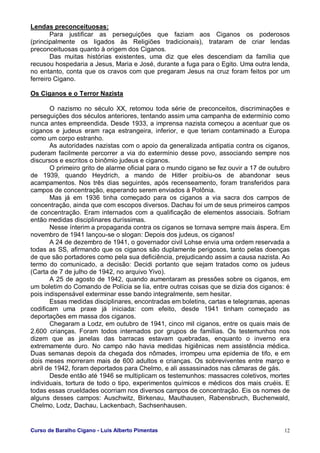Curso de Baralho Cigano - Luis Alberto Pimentas 12
Lendas preconceituosas:
Para justificar as perseguições que faziam aos Ciganos os poderosos
(principalmente os ligados às Religiões tradicionais), trataram de criar lendas
preconceituosas quanto à origem dos Ciganos.
Das muitas histórias existentes, uma diz que eles descendiam da família que
recusou hospedaria a Jesus, Maria e José, durante a fuga para o Egito. Uma outra lenda,
no entanto, conta que os cravos com que pregaram Jesus na cruz foram feitos por um
ferreiro Cigano.
Os Ciganos e o Terror Nazista
O nazismo no século XX, retomou toda série de preconceitos, discriminações e
perseguições dos séculos anteriores, tentando assim uma campanha de extermínio como
nunca antes empreendida. Desde 1933, a imprensa nazista começou a acentuar que os
ciganos e judeus eram raça estrangeira, inferior, e que teriam contaminado a Europa
como um corpo estranho.
As autoridades nazistas com o apoio da generalizada antipatia contra os ciganos,
puderam facilmente percorrer a via do extermínio desse povo, associando sempre nos
discursos e escritos o binômio judeus e ciganos.
O primeiro grito de alarme oficial para o mundo cigano se fez ouvir a 17 de outubro
de 1939, quando Heydrich, a mando de Hitler proibiu-os de abandonar seus
acampamentos. Nos três dias seguintes, após recenseamento, foram transferidos para
campos de concentração, esperando serem enviados à Polônia.
Mas já em 1936 tinha começado para os ciganos a via sacra dos campos de
concentração, ainda que com escopos diversos. Dachau foi um de seus primeiros campos
de concentração. Eram internados com a qualificação de elementos associais. Sofriam
então medidas disciplinares duríssimas.
Nesse ínterim a propaganda contra os ciganos se tornava sempre mais áspera. Em
novembro de 1941 lançou-se o slogan: Depois dos judeus, os ciganos!
A 24 de dezembro de 1941, o governador civil Lohse envia uma ordem reservada a
todas as SS, afirmando que os ciganos são duplamente perigosos, tanto pelas doenças
de que são portadores como pela sua deficiência, prejudicando assim a causa nazista. Ao
termo do comunicado, a decisão: Decidi portanto que sejam tratados como os judeus
(Carta de 7 de julho de 1942, no arquivo Yivo).
A 25 de agosto de 1942, quando aumentaram as pressões sobre os ciganos, em
um boletim do Comando de Polícia se lia, entre outras coisas que se dizia dos ciganos: é
pois indispensável exterminar esse bando integralmente, sem hesitar.
Essas medidas disciplinares, encontradas em boletins, cartas e telegramas, apenas
codificam uma praxe já iniciada: com efeito, desde 1941 tinham começado as
deportações em massa dos ciganos.
Chegaram a Lodz, em outubro de 1941, cinco mil ciganos, entre os quais mais de
2.600 crianças. Foram todos internados por grupos de famílias. Os testemunhos nos
dizem que as janelas das barracas estavam quebradas, enquanto o inverno era
extremamente duro. No campo não havia medidas higiênicas nem assistência médica.
Duas semanas depois da chegada dos nômades, irrompeu uma epidemia de tifo, e em
dois meses morreram mais de 600 adultos e crianças. Os sobreviventes entre março e
abril de 1942, foram deportados para Chelmo, e ali assassinados nas câmaras de gás.
Desde então até 1946 se multiplicam os testemunhos: massacres coletivos, mortes
individuais, tortura de todo o tipo, experimentos químicos e médicos dos mais cruéis. E
todas essas crueldades ocorriam nos diversos campos de concentração. Eis os nomes de
alguns desses campos: Auschwitz, Birkenau, Mauthausen, Rabensbruch, Buchenwald,
Chelmo, Lodz, Dachau, Lackenbach, Sachsenhausen.
 