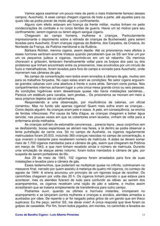 Curso de Baralho Cigano - Luis Alberto Pimentas 13
Vamos agora examinar um pouco mais de perto o mais tristemente famoso desses
campos: Auschwitz. A esse campo chegam ciganos de toda a parte, até aqueles para os
quais não se podia prever de modo algum o confinamento.
Alguns com efeito estavam em licença da frente militar, muitos tinham no peito
condecorações de combate e no corpo feridas de guerra. Havia um só motivo para seu
confinamento: serem ciganos ou terem algum sangue cigano.
Chegavam ao campo homens, mulheres e crianças. Particularmente
impressionante o depoimento sobre a retirada de crianças de Buchenwald, para serem
levadas para Auschwitz. Eram crianças ciganas da Boêmia, dos Carpatos, da Croácia, do
Nordeste da França, da Polônia meridional e da Rutênia.
Bárbara Richter, menina cigana, assim depõe: Até os prisioneiros mais afeitos a
esses horrores sentiram enorme tristeza quando perceberam que os SS iam tirar um por
um os pequenos judeus e ciganos, reunindo-os em um só rebanho. Os meninos
choravam e gritavam, tentavam freneticamente voltar para os braços dos pais ou dos
protetores que tinham encontrado entre os prisioneiros, mas envolvidos por um círculo de
fuzis e metralhadoras, foram levados para fora do campo e enviado para Auschwitz, onde
morreriam nas câmaras de gás.
No campo de concentração nem todos eram enviados à câmara de gás, muitos iam
para os trabalhos forçados. No capo estas eram as condições: No setor cigano erguiam-
se grandes cabanas com uma abertura à frente e outra atrás. Serviam como portas. Nos
compartimentos internos achavam lugar a uma única mesa grande cinco ou seis pessoas.
As condições higiênicas eram desastrosas quase não havia instalações sanitárias...
Parecia um estábulo para cavalos, sem janelas... Os prisioneiros se moviam em meio a
seus próprios dejetos até os calcanhares.
Respondendo a uma observação, por insuficiência de calorias, um oficial
comentou: Mas no fundo são apenas ciganos! Quem mais sofria eram as crianças...
Como depôs alguém: As crianças eram pele e ossos. A pele, em conseqüência, se enchia
de feridas infecciosas. Por causa da falta d'água, as crianças chegaram a beber água
servida; nas poucas vezes em que os cobertores eram lavados, vinham de volta para a
enfermaria ainda molhados.
As crianças sofriam de estomatite cancrenosa... parecia lepra...seus corpinhos iam
se desfazendo, bocas espantosas se abriam nas faces, e lá dentro se podia observar a
lenta putrefação da carne viva. Só no campo de Aushwitz, os ciganos regularmente
matriculados foram 20.933, incluindo 360 crianças nascidas no campo de concentração, e
que viveram o bastante para receberem número de matrícula. A estes se devem somar
mais de 1.700 ciganos mandados para a câmara de gás, assim que chegaram da Polônia
em março de 1943, e que nem tinham recebido ainda o número de matrícula. Durante
uma simulação de ataque aéreo noturno, foram todos mandados à câmara de gás, por
suspeita de serem portadores de tifo.
Aos 29 de maio de 1943, 102 ciganos foram arrastados para fora de suas
instalações e levados para a câmara de gás.
Esses testemunhos, que poderiam se multiplicar quase no infinito, culminariam no
massacre final, narrado por quem assistiu à matança de quatro mil ciganos, no começo de
agosto de 1944: A sirena anunciou um princípio de um rigoroso toque de recolher. Os
caminhões chegaram por volta das 20 h. Os ciganos tinham previsto o que estava para
acontecer, mas os alemães fizeram de tudo para confundir as idéias: ao saírem dos
acampamentos, os ciganos recebiam uma ração de pão e salame, e muitos assim
acreditaram que se trataria simplesmente de transferência para outro campo.
Podíamos ouvir, quando os últimos e horríveis instantes, irromperam no
acampamento e se lançaram contra mulheres e crianças e anciãos, alemães armados e
auxiliados por cães. De repente o ar foi rasgado pelos gritos de um garoto que em theco
suplicava: Eu lhe peço, senhor SS, me deixe viver! A única resposta que teve foram os
golpes de cassetete. Por fim, foram todos jogados, em montes, no caminhão e levados ao
 