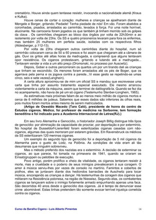 Curso de Baralho Cigano - Luis Alberto Pimentas 14
crematório. Houve ainda quem tentasse resistir, invocando a nacionalidade alemã (Kraus
e Kulka).
Houve cenas de cortar o coração: mulheres e crianças se ajoelharam diante de
Mengele e Borger, gritando; Piedade! Tenha piedade de nós! Em vão. Foram abatidos a
coronhadas, pisados, arrastados ao caminhão, levados à força. Foi uma noite horrível,
alucinante. Na carroceria foram jogados os que também já tinham morrido sob os golpes
da clava . Os caminhões chegaram ao bloco dos órgãos por volta de 22h30min e ao
isolamento por volta de 23hs. Os SS e quatro prisioneiros levaram para fora os enfermos,
mas também 25 mulheres em perfeita saúde, isoladas com os respectivos filhos
(Aldesberger, p.112-13).
Por volta de 23hs chegaram outros caminhões diante do hospital, num só
caminhão colocaram cerca de 50 a 60 presos e foi assim que chegaram até a câmara de
gás. Ouvi os gritos até altas horas da madrugada, e compreendi que alguns tentavam
opor resistência. Os ciganos protestavam, gritando e lutando até a madrugada...
Tentavam vender a vida a um alto preço (Dromonski, no processo por Auscwitz).
Depois, Gober e outros percorreram os quartos um por um tirando dali as crianças
que tinham se escondido. Os menores foram arrastados até os pés de Boger, que os
agarrava pela perna e os jogava contra a parede...Vi esse gesto se repetindo-se umas
cinco, seis e sete vezes(Langhein).
A certa altura aproximou-se de mim um oficial SS e mandou que escrevesse uma
carta que tinha por assunto tratamento especial executado. Ele mesmo arrancou
violentamente a carta da máquina, assim que terminei de datilografá-la. Quando se fez dia
no acampamento, não havia de pé um só cigano (Testemunho Stenber-Longhein, 1965).
As estimativas mais próximas falam de ao menos meio milhão de ciganos mortos e
cerca de 6 milhões de judeus. Sabemos que esses dados são inferiores às cifras reais,
pois muitos foram mortos antes mesmo de serem matriculados.
(Artigo de Oswaldo Macedo (Taro Caló), presidente de honra do centro de
Estudos ciganos. Médico, foi professor de medicina na Sorbonne, tem formação
beneditina e foi indicado para a Academia Internacional de Letras(RJ).)
Em seu livro Alemanha e Genocídio, o historiador Joseph Billig distingue três tipos
de genocídio: por eliminação da capacidade de procriar, por deportação e por extermínio.
No hospital de Dusseldorf-Lierenfeld foram esterilizadas ciganas casadas com não-
ciganos, algumas das quais morreram por estarem grávidas. Em Ravensbruck os médicos
da SS esterilizaram 120 meninas ciganas.
Um exemplo do segundo tipo de genocídio foi a deportação de 5 mil ciganos da
Alemanha para o gueto de Lodz, na Polônia. As condições de vida eram ali tão
desumanas que ninguém sobreviveu.
Mas o método preferido dos nazistas era o extermínio. A decisão de exterminar os
ciganos, ao que parece, foi tomada na primavera de 1941, quando se criaram os
Einsatzgruppen ou pelotões de execução.
Povo antigo, porém prolífico e cheio de vitalidade, os ciganos tentaram resistir à
morte, mas a crueldade e o poderio de seus inimigos prevaleceram à sua coragem. O
amor à música serviu-lhes por vezes de consolo no martírio. Famintos e cobertos de
piolhos, eles se juntavam diante dos hediondos barracões de Auschwitz para tocar
música, encorajando as crianças a dançar. Há testemunhas da coragem dos ciganos que
militaram na Resistência polonesa, na região de Nieswiez. Segundo elas, os combatentes
ciganos se lançavam sobre o inimigo fortemente armado empunhando apenas uma faca.
São decorridos 40 anos desde o genocídio dos ciganos. Já é tempo de denunciar esse
crime abominável. Estas linhas pretendem tão somente evocar terrível injustiça cometida
contra os ciganos.
 
