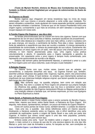 Curso de Baralho Cigano - Luis Alberto Pimentas 15
(Texto de Myriam Novitch, diretora do Museu dos Combatentes dos Guetos,
fundado no Kibutz Lohamel Haghetaot por um grupo de sobreviventes do Gueto de
Varsóvia.)
Os Ciganos no Brasil:
Muitos ciganos aqui chegaram em terras brasileiras logo no início de nossa
colonização, com sua música e encanto alegraram a corte então aqui instalada. Por
serem nômades e andarilhos, muito ajudaram em nossa expansão territorial, participando
das chamdas entradas e bandeiras. Conta-se que um de nossos Presidentes tinha uma
origem cigana, curiosamente o que mais se envolveu em abrir estradas e consquistar e
ocupar espaços em nosso solo.
A Família Cigana (Os Ciganos e seu dia a dia):
As lendas preconceituosas que se criaram em torno dos ciganos, fizeram com que
deixássemos de ver em seus costumes e hábitos, exemplos saudáveis de procedimento.
Dentre eles destaca-se o respeito e amor aos mais velhos, o amor e cuidados com
as suas crianças, em resumo, o sentimento de família. Para eles o idoso representa a
fonte de sabedoria e experiência que deve ser ouvida e acatada. A criança representa a
possibilidade de continuidade, a certeza da preservação de sua cultura. Certamente não
encontraremos um idoso cigano em um asilo, nem tão pouco uma criança cigana em um
orfanato, e nem mesmo abandonada pelas ruas. Uma cigana nunca pratica
voluntariamente o aborto. O casamento para o Cigano representa a garantia da
preservação. Um casamento entre o povo cigano é sempre muito comemorado, pois
representa uma oportunidade de reunião e de alegria.
Embora não tenham pátria (territorialmente falando), é admirável o amor e o zelo
do Povo Cigano para com seus costumes, suas crenças e suas tradições !
A Religião Cigana:
Da mesma forma com que, muitas vezes, tiveram que se adaptar, por
conveniência, a costumes estranhos aos seus, os Ciganos tiveram que, também,
assimilar práticas religiosas dos gadjos (não- Ciganos), fugindo, assim, dos preconceitos
que, em geral, eram vítimas. É bom lembrar, no entanto, que interiormente sentiam-se
orgulhosos de sua misteriosa tradição religiosa original, que faziam questão de preservar
bem longe dos não-Ciganos.
OBS: Não somente aqui, na questão religiosa, bem como em relação aos
costumes, fica claro o cuidado do Povo Cigano em preservar sua própria tradição
da influência dos gadjos, procedimento que nos leva a considerar como muito
delicada a questão de não-Ciganos manipularem Rituais ou Magias pertencentes à
uma tradição milenar e fechada que, em termos espirituais, já criou sua Egrégora
no Plano Espiritual ou Astral.
Santa Sarah, a Padroeira do Povo Cigano:
Mesmo sendo o nosso Curso voltado para o ensino somente do Baralho Cigano,
vamos falar, mesmo que breve, sobre Santa Sarah, a Padroeira do Povo Cigano. Em
seguida, mais abaixo, apresentamos, também, um pouco da história do Cigano Wladimir.
Como em outros pontos de nosso Curso, também teremos o cuidado de observar
aqui, mais uma vez, a questão das várias referências sobre um mesmo assunto.
Analisando a literatura existente sobre os Ciganos, não é difícil identificar uma certa
variedade de explicações quanto a origem de Santa Sarah e seu culto por parte dos
Ciganos. A história que vamos contar agora é uma das mais populares, portanto,
exatamente a que escolhi para colocar aqui.
Embora exista uma certa "aura" de mistério sobre a origem e a vida de Santa
Sarah, o mais comum é a crença de que ela foi uma escrava egípcia de uma das três
Marias e, junto com José de Arimatéia e outros, foi lançada ao mar, sem condições de
 