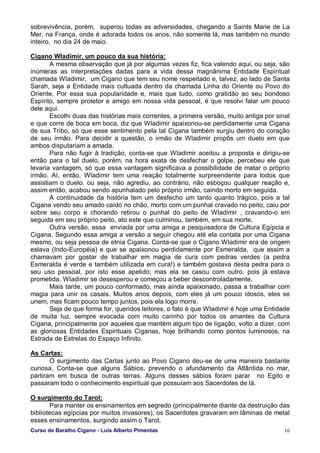 Curso de Baralho Cigano - Luis Alberto Pimentas 16
sobrevivência, porém, superou todas as adversidades, chegando a Saints Marie de La
Mer, na França, onde é adorada todos os anos, não somente lá, mas também no mundo
inteiro, no dia 24 de maio.
Cigano Wladimir, um pouco da sua história:
A mesma observação que já por algumas vezes fiz, fica valendo aqui, ou seja, são
inúmeras as interpretações dadas para a vida dessa magnânima Entidade Espiritual
chamada Wladimir, um Cigano que tem seu nome respeitado e, talvez, ao lado de Santa
Sarah, seja a Entidade mais cultuada dentro da chamada Linha do Oriente ou Povo do
Oriente. Por essa sua popularidade e, mais que tudo, como gratidão ao seu bondoso
Espírito, sempre protetor e amigo em nossa vida pessoal, é que resolvi falar um pouco
dele aqui.
Escolhi duas das histórias mais correntes, a primeira versão, muito antiga por sinal
e que corre de boca em boca, diz que Wladimir apaixonou-se perdidamente uma Cigana
de sua Tribo, só que esse sentimento pela tal Cigana também surgiu dentro do coração
de seu irmão. Para decidir a questão, o irmão de Wladimir propôs um duelo em que
ambos disputariam a amada.
Para não fugir à tradição, conta-se que Wladimir aceitou a proposta e dirigiu-se
então para o tal duelo, porém, na hora exata de desfechar o golpe, percebeu ele que
levaria vantagem, só que essa vantagem significava a possibilidade de matar o próprio
irmão. Aí, então, Wladimir tem uma reação totalmente surpreendente para todos que
assistiam o duelo, ou seja, não agrediu, ao contrário, não esboçou qualquer reação e,
assim então, acabou sendo apunhalado pelo próprio irmão, caindo morto em seguida.
A continuidade da história tem um desfecho um tanto quanto trágico, pois a tal
Cigana vendo seu amado caído no chão, morto com um punhal cravado no peito, caiu por
sobre seu corpo e chorando retirou o punhal do peito de Wladimir , cravando-o em
seguida em seu próprio peito, ato este que culminou, também, em sua morte.
Outra versão, essa enviada por uma amiga e pesquisadora de Cultura Egípcia e
Cigana. Segundo essa amiga a versão a seguir chegou até ela contata por uma Cigana
mesmo, ou seja pessoa de etnia Cigana. Conta-se que o Cigano Wladimir era de origem
eslava (Indo-Européia) e que se apaixonou perdidamente por Esmeralda, que assim a
chamavam por gostar de trabalhar em magia de cura com pedras verdes (a pedra
Esmeralda é verde e também utilizada em cura!) e também gostava desta pedra para o
seu uso pessoal, por isto esse apelido; mas ela se casou com outro, pois já estava
prometida. Wladimir se desesperou e começou a beber descontroladamente.
Mais tarde, um pouco conformado, mas ainda apaixonado, passa a trabalhar com
magia para unir os casais. Muitos anos depois, com eles já um pouco idosos, eles se
unem, mas ficam pouco tempo juntos, pois ela logo morre.
Seja de que forma for, queridos leitores, o fato é que Wladimir é hoje uma Entidade
de muita luz, sempre evocada com muito carinho por todos os amantes da Cultura
Cigana, principalmente por aqueles que mantém algum tipo de ligação, volto a dizer, com
as gloriosas Entidades Espirituais Ciganas, hoje brilhando como pontos luminosos, na
Estrada de Estrelas do Espaço Infinito.
As Cartas:
O surgimento das Cartas junto ao Povo Cigano deu-se de uma maneira bastante
curiosa. Conta-se que alguns Sábios, prevendo o afundamento da Atlântida no mar,
partiram em busca de outras terras. Alguns desses sábios foram parar no Egito e
passaram todo o conhecimento espiritual que possuíam aos Sacerdotes de lá.
O surgimento do Tarot:
Para manter os ensinamentos em segredo (principalmente diante da destruição das
bibliotecas egípcias por muitos invasores), os Sacerdotes gravaram em lâminas de metal
esses ensinamentos, surgindo assim o Tarot.
 