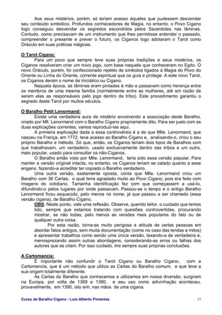 Curso de Baralho Cigano - Luis Alberto Pimentas 17
Aos seus mistérios, porém, só teriam acesso àqueles que pudessem desvendar
seu conteúdo simbólico. Profundos conhecedores de Magia, no entanto, o Povo Cigano
logo conseguiu desvendar os segredos escondidos pelos Sacerdotes nas lâminas.
Contudo, como precisavam de um instrumento que lhes permitisse entender o passado,
compreender o presente e prever o futuro, os Ciganos logo adotaram o Tarot como
Oráculo em suas práticas mágicas.
O Tarot Cigano:
Para um povo que sempre teve suas próprias tradições e seus mistérios, os
Ciganos resolveram criar um novo jogo, com base naquele que conheceram no Egito. O
novo Oráculo, porém, foi confeccionado repleto de símbolos ligados à Magia do Povo do
Oriente ou Linha do Oriente, corrente espiritual que os guia e protege. A este novo Tarot,
os Ciganos deram o nome de Iniciático ou Cigano.
Naquela época, as lâminas eram pintadas à mão e passavam como herança entre
os membros de uma mesma família (normalmente entre as mulheres, até em razão de
serem elas as responsáveis pelo jogo dentro da tribo). Este procedimento garantiu o
segredo deste Tarot por muitos séculos.
O Baralho Petit Lenormand:
Existe uma verdadeira aura de mistério envolvendo a associação deste Baralho,
criado por Mll. Lenormand com o Baralho Cigano propriamente dito. Para ser justo com as
duas explicações correntes, vamos reproduzi-las aqui.
A primeira explicação dada a essa controvérsia é a de que Mlle. Lenormand, que
nasceu na França, em 1772, teve acesso ao Baralho Cigano e, analisando-o, criou o seu
próprio Baralho e método. Só que, então, os Ciganos teriam dois tipos de Baralhos com
que trabalhavam, um verdadeiro, usado exclusivamente dentro das tribos e um outro,
mais popular, usado para consultar os não-Ciganos.
O Baralho então visto por Mlle. Lenormand, teria sido essa versão popular. Para
manter a versão original intacta, no entanto, os Ciganos teriam se calado quanto a esse
engano, fazendo-a acreditar ter copiado o Baralho verdadeiro.
Uma outra versão, exatamente oposta, conta que Mlle. Lenormand criou um
Baralho com 36 Cartas, o qual teria agradado muito ao Povo Cigano, pois era feito com
imagens do cotidiano. Tamanha identificação fez com que começassem a usá-lo,
difundindo-o pelos lugares por onde passavam. Passou-se o tempo e o antigo Baralho
Lenormand ficou esquecido, pelo menos no nome, já que passou a ser chamado (essa
versão cigana), de Baralho Cigano.
OBS: Neste ponto, vale uma reflexão. Observe, querido leitor, o cuidado que temos
tido, sempre que estamos tratando com questões controvertidas, procurando
mostrar, se não todas, pelo menos as versões mais populares do fato ou de
qualquer outra coisa.
Por esta razão, torna-se muito perigosa a atitude de certas pessoas em
abordar fatos antigos, sem muita documentação (como no caso das lendas e mitos)
e apresentar trabalhos como sendo uma única versão, taxando-a de verdadeira e,
menosprezando assim outras abordagens, considerando-as erros ou falhas dos
autores que as citam. Por isso cuidado, tire sempre suas próprias conclusões.
A Cartomancia:
É importante não confundir o Tarot Cigano ou Baralho Cigano, com a
Cartomancia, que é um método que utiliza as Cartas do Baralho comum, e que teve a
sua origem totalmente diferente.
As Cartas do Baralho que conhecemos e utilizamos em nossa diversão, surgiram
na Europa, por volta de 1369 e 1380, e seu uso como adivinhação aconteceu,
provavelmente, em 1390, isto sim, nas mãos de uma cigana.
 
