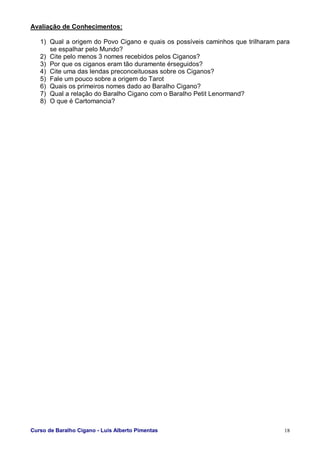 Curso de Baralho Cigano - Luis Alberto Pimentas 18
Avaliação de Conhecimentos:
1) Qual a origem do Povo Cigano e quais os possíveis caminhos que trilharam para
se espalhar pelo Mundo?
2) Cite pelo menos 3 nomes recebidos pelos Ciganos?
3) Por que os ciganos eram tão duramente érseguidos?
4) Cite uma das lendas preconceituosas sobre os Ciganos?
5) Fale um pouco sobre a origem do Tarot
6) Quais os primeiros nomes dado ao Baralho Cigano?
7) Qual a relação do Baralho Cigano com o Baralho Petit Lenormand?
8) O que é Cartomancia?
 