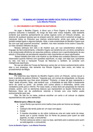 Curso de Baralho Cigano - Luis Alberto Pimentas 19
CURSO “O BARALHO CIGANO NA VISÃO OCULTISTA E ESOTÉRICA”
Luis Alberto Pimenta
3 - OS CIGANOS E AS FORÇAS DA NATUREZA
Ao jogar o Baralho Cigano, é óbvio que o Povo Cigano o faz seguindo seus
próprios costumes e tradições. Ao longo de todo este nosso trabalho, está bastante
evidente que estamos apresentando as cartas ciganas como um Oráculo simples, ao
alcance de qualquer pessoa que se prepare para tal, assim como é possível se jogar ou
manipular todos os Oráculos que citamos anteriormente, ainda que cada um deles
também esteja ligado a alguma tradição. Aliás, é esta simplicidade do Baralho Cigano que
faz com que seja possível encontrar, também, nos mais variados livros sobre o assunto,
os mais variados métodos de jogo.
Nossos esforços tem sido o de mostrar que, por sua característica simples e
linguajar de fácil entendimento, o Baralho Cigano se transforma em um ótimo conselheiro
e de comprovada eficiência em assuntos práticos, embora com o aprofundamento de seu
estudo o Oraculista vai percebendo aspectos mais importantes em seus significados.
Nosso trabalho tem sido o de mostrar ou dar ênfase aos cuidados básicos a serem
observados quando lidamos com questões espirituais, ou seja, com algo que, queiramos
ou não, nos leva a manipular Forças da Natureza e, também, se conectar com
inteligências espirituais.
No que se refere às Forças da Natureza vamos dar um breve esclarecimento sobre
elas e sua presença, não somente nos Rituais Ciganos, bem como, em todos os
procedimentos de Magia.
Mesa de Jogo:
Por estarmos aqui falando do Baralho Cigano como um Oráculo, vamos recuar e
rever o sentido da palavra Oráculo: "resposta que, em crença da antiguidade, os Deuses
davam às perguntas que lhes eram dirigidas." Portanto, a mesa de jogo representa o
"altar" deste encontro. Aliás, vale lembrar que, a finalidade de todo Altar é exatamente
servir de canal ou ponto de contato com outros planos e dimensões, sendo uma
verdadeira ponte para o Infinito. Por essa razão, a mesa deve ser preparada de maneira
simples, porém, com os elementos básicos que representem os Quatro Elementos da
Natureza. Deve ser de preferência redonda e forrada com uma toalha usada
exclusivamente para isso.
Obs: Se não for na mesa, pode-se escolher um canto e ali colocar os objetos
representativos dos quatro elementos
Material para a Mesa de Jogo:
• Lenço florido que servirá como toalha (mas pode ser branca se desejar)
• Vela
• Castiçal (não tendo pode ser um copo com água)
• Cristal
• 5 moedas douradas ou de cobre (coloca-se uma em cada canto da mesa,
sendo que a quinta moeda fica na frente da pessoa para quem se está
jogando, ou seja, o consulente)
• Punhal (coloca-se sobre o copo ou taça, apontado para a pessoa para quem
se está jogando, o consulente)
 