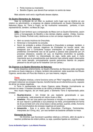 Curso de Baralho Cigano - Luis Alberto Pimentas 20
• Porta incenso ou incensário
• Baralho Cigano, que deverá ficar sempre no centro da mesa
Mais adiante você verá o significado desses objetos.
Os Quatro Elementos da Natureza:
Seja na confecção de um Altar ou qualquer outro lugar que se destine ao uso
místico ou adivinhatório, a presença de objetos simbolizando os Quatro Elementos da
Natureza (Água, Ar, Terra e Fogo), se faz muitíssimo necessária, portanto, é bom
representá-los, também, na Mesa de Jogo.
OBS: É bom lembrar que a composição da Mesa com os Quatro Elementos, assim
como a Consagração do Baralho e dos demais objetos usados (Velas, Incenso,
Água, Cristais, Punhal e etc), destina-se a criar um campo magnético a fim de:
• Abrir os canais intuitivos do Oraculista;
• Sintonizar o Consulente na consulta;
• Servir de proteção a ambos (Consulente e Oraculista) e proteger, também, o
ambiente, contra ataques negativos de Entidades do mundo astral, não
desejosas que o Consulente busque orientações ou soluções para seus
problemas (normalmente isso se dá quando a pessoa esta passando por um
processo obsessivo, ocasião em que, os Espíritos envolvidos na questão,
podem até interferir na interpretação do jogo, razão pela qual, é muito
importante que os procedimentos que daremos mais adiante sejam observados
com muita atenção, principalmente quando estivermos falando do preparo
pessoal no dia em que se for trabalhar com as Cartas.)
Os Ciganos e os Quatro Elementos da Natureza:
Como dissemos anteriormente, os Quatro Elementos da Natureza estão presentes
em todos os rituais mágicos e, é lógico, também não poderiam estar ausentes nos Rituais
Ciganos, sendo eles um Povo tão místico e, por isso mesmo, mágico.
Terra:
Nas tradições místicas, a terra funciona como um "filtro" magnético, cuja finalidade
principal é absorver as energias impuras, transformando-as em elementos puros, capazes
de aliviar as cargas negativas.
A Terra é representada nos rituais Ciganos pelas Moedas (normalmente se
colocam na mesa 5 moedas douradas ou de cobre) e também pelo Cristal.
Nos rituais mágicos, de um modo geral, o Elemento Terra é representado pelos
Cristais:
• Quartzo-branco - Um Cristal de uso bastante generalizado e que,
normalmente, está presente em vários rituais e Altar.
• Ametista - Por ser uma pedra que favorece a intuição e a clarividência, é mais
do que natural e justificada a sua presença na mesa, principalmente em forma
de druza (Cristal com uma única base e várias pontas), quando, então, funciona
como transmutadora de energias negativas em positivas.
• Amazonita - Esta é a pedra dos Oraculistas (Tarólogos, Cartomantes,
Interpretes de I Ching, etc), por isso também de bastante utilidade na mesa.
Elemental da Terra:
Os Gnomos, que favorecem questões relativas a dinheiro, além de ajudar a
resolver problemas de ordem prática, ou seja, questões ligadas ao cotidiano.
 