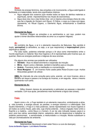 Curso de Baralho Cigano - Luis Alberto Pimentas 21
Água:
Símbolo da energia feminina, das emoções e do inconsciente, a Água está ligada à
fertilidade e à maternidade, tendo dois significados místicos:
• Água salgada dos oceanos (que recebe todos os tipos de detritos materiais e
espirituais, sendo importantíssima nos rituais de exorcismos);
• Água doce dos rios e das fontes (traz em si mesma uma energia cheia de vida,
que faz a ligação do Homem com Deus). O Cálice, o copo ou a taça com água,
representa, no Ritual Cigano, o Elemento Água, simbolizando a Essência
Divina.
Elemental da Água:
Ondinas (Regem as emoções e os sentimentos e, por isso, podem nos
ajudar a tomar decisões relacionadas ao amor ou a superar mágoas)
Ar:
Ao contrário da Água, o ar é o elemento masculino da Natureza. Seu sentido é
duplo: perceptível (a atmosfera, ou seja, o ar que respiramos) e imperceptível (plano
espiritual ou astral).
Por esta razão, podemos entender porque o Ar atua como intermediário entre o
mundo espiritual e o material. Nos ritos Ciganos o Ar é representado pelo Incenso que, ao
queimar, libera as energias positivas e mágicas de seus aromas.
Eis alguns dos aromas que poderão ser utilizados:
• Sândalo - Atua no desenvolvimento e expansão da intuição.
• Mirra - Assim como o Sândalo, também é benéfico para a intuição.
• Acácia - Favorece muito a meditação e a concentração.
• Rosa Musgosa - É um Incenso muito usado pelos Rosa-Cruzes e que muitos
Oraculistas gostam de utilizar.
OBS: No intervalo de uma consulta para outra, acenda um novo Incenso, abra o
Baralho em leque e passe-o na fumaça do Incenso, e em seguida, deixe o mesmo
queimando num canto.
Elemental do Ar:
Silfos (trazem clareza de pensamento e estimulam as pessoas a descobrir
verdades. Com sua ajuda, percebemos mais facilmente a lógica das coisas).
Fogo:
Assim como o Ar, o Fogo também é um elemento masculino, simbolizando a alma,
a vida humana, a energia sexual, as paixões, a energia cósmica e a afetividade. Dos
Quatro Elementos, o Fogo é o mais poderoso, sendo representado nos rituais Ciganos e
em todos os outros rituais, pela vela, cuja chama ardendo , indica a ligação maior entre o
Espírito e a matéria... entre Deus e o homem. A cor da vela indicada nesses casos é a
azul, pois traz calma, serenidade interior, sabedoria, além de desenvolver e trabalhar os
poderes paranormais, a sensitividade, a mediunidade e a intuição. Muitos substituem a
vela por aromatizadores de ambiente.
Elemental do Fogo:
Salamandras (favorecem o bem estar físico e a cura de doenças).
 