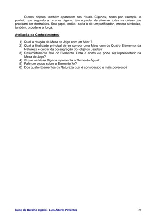Curso de Baralho Cigano - Luis Alberto Pimentas 22
Outros objetos também aparecem nos rituais Ciganos, como por exemplo, o
punhal, que segundo a crença cigana, tem o poder de eliminar todas as coisas que
precisam ser destruídas. Seu papel, então, seria o de um purificador, embora simbolize,
também, o poder e a força.
Avaliação de Conhecimentos:
1) Qual a relação da Mesa de Jogo com um Altar ?
2) Qual a finalidade principal de se compor uma Mesa com os Quatro Elementos da
Natureza e cuidar da consagração dos objetos usados?
3) Resumidamente fale do Elemento Terra e como ele pode ser representado na
Mesa de Jogo?
4) O que na Mesa Cigana representa o Elemento Água?
5) Fale um pouco sobre o Elemento Ar?
6) Dos quatro Elementos da Natureza qual é considerado o mais poderoso?
 