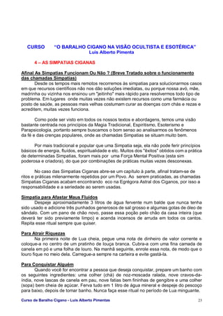 Curso de Baralho Cigano - Luis Alberto Pimentas 23
CURSO “O BARALHO CIGANO NA VISÃO OCULTISTA E ESOTÉRICA”
Luis Alberto Pimenta
4 – AS SIMPATIAS CIGANAS
Afinal As Simpatias Funcionam Ou Não ? (Breve Tratado sobre o funcionamento
das chamadas Simpatias)
Desde os tempos mais remotos recorremos às simpatias para solucionarmos casos
em que recursos científicos não nos dão soluções imediatas, ou porque nossa avó, mãe,
madrinha ou vizinha nos ensinou um "jeitinho" mais rápido para resolvermos todo tipo de
problema. Em lugares onde muitas vezes não existem recursos como uma farmácia ou
posto de saúde, as pessoas mais velhas costumam curar as doenças com chás e rezas e
acreditem, muitas vezes funciona.
Como pode ser visto em todos os nossos textos e abordagens, temos uma visão
bastante centrada nos princípios da Magia Tradicional, Espiritismo, Esoterismo e
Parapsicologia, portanto sempre buscamos o bom senso ao analisarmos os fenômenos
da fé e das crenças populares, onde as chamadas Simpatias se situam muito bem.
Por mais tradicional e popular que uma Simpatia seja, ela não pode ferir princípios
básicos de energia, fluídos, espiritualidade e etc. Muitos dos "êxitos" obtidos com a prática
de determinadas Simpatias, foram mais por uma Força Mental Positiva (esta sim
poderosa e criadora), do que por combinações de práticas muitas vezes desconexas.
No caso das Simpatias Ciganas abre-se um capítulo à parte, afinal tratam-se de
ritos e práticas milenarmente repetidos por um Povo. Ao serem praticadas, as chamadas
Simpatias Ciganas acabam encontrando eco na Egrégora Astral dos Ciganos, por isso a
responsabilidade e a seriedade ao serem usadas.
Simpatia para Afastar Maus Fluídos
Despeje aproximadamente 3 litros de água fervente num balde que nunca tenha
sido usado e adicione três punhados generosos de sal grosso e algumas gotas de óleo de
sândalo. Com um pano de chão novo, passe essa poção pelo chão da casa inteira (que
deverá ter sido previamente limpo) e acenda incensos de arruda em todos os cantos.
Repita esse ritual sempre que quiser.
Para Atrair Riquezas
Na primeira noite de Lua cheia, pegue uma nota de dinheiro de valor corrente e
coloque-a no centro de um pratinho de louça branca. Cubra-a com uma fina camada de
canela em pó e uma folha de louro. Na manhã seguinte, enrole essa nota, de modo que o
louro fique no meio dela. Carregue-a sempre na carteira e evite gastá-la.
Para Conquistar Alguém
Quando você for encontrar a pessoa que deseja conquistar, prepare um banho com
os seguintes ingredientes: uma colher (chá) de noz-moscada ralada, nove cravos-da-
índia, nove lascas de canela em pau, nove fatias bem fininhas de gengibre e uma colher
(sopa) bem cheia de açúcar. Ferva tudo em 1 litro de água mineral e despeje do pescoço
para baixo, depois de tomar banho. Nunca faça esse ritual no período de Lua minguante.
 