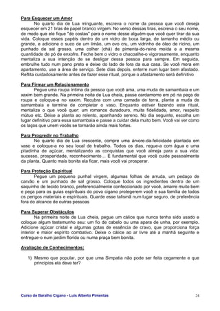 Curso de Baralho Cigano - Luis Alberto Pimentas 24
Para Esquecer um Amor
No quarto dia de Lua minguante, escreva o nome da pessoa que você deseja
esquecer em 21 tiras de papel branco virgem. No verso dessas tiras, escreva o seu nome,
de modo que ele fique "de costas" para o nome desse alguém que você quer tirar da sua
vida. Coloque esses papéis dentro de um vidro de boca larga, de tamanho médio ou
grande, e adicione o suco de um limão, um ovo cru, um vidrinho de óleo de rícino, um
punhado de sal grosso, uma colher (chá) de pimenta-do-reino moída e a mesma
quantidade de pó de enxofre. Feche bem o vidro e chacoalhe-o vigorosamente, enquanto
mentaliza a sua intenção de se desligar dessa pessoa para sempre. Em seguida,
embrulhe tudo num pano preto e deixe do lado de fora da sua casa. Se você mora em
apartamento, use a área de serviço. Sete dias depois, enterre num lugar bem afastado.
Reflita cuidadosamente antes de fazer esse ritual, porque o afastamento será definitivo
Para Firmar um Relacionamento
Pegue uma roupa íntima da pessoa que você ama, uma muda de samambaia e um
xaxim bem grande. Na primeira noite de Lua cheia, passe cardamomo em pó na peça de
roupa e coloque-a no xaxim. Recubra com uma camada de terra, plante a muda de
samambaia e termine de completar o vaso. Enquanto estiver fazendo este ritual,
mentalize o que você quer: um romance duradouro, muita fidelidade, amor, respeito
mútuo etc. Deixe a planta ao relento, apanhando sereno. No dia seguinte, escolha um
lugar definitivo para essa samambaia e passe a cuidar dela muito bem. Você vai ver como
os laços que unem vocês se tornarão ainda mais fortes.
Para Progredir no Trabalho
No quarto dia de Lua crescente, compre uma árvore-da-felicidade plantada em
vaso e coloque-a no seu local de trabalho. Todos os dias, regue-a com água e uma
pitadinha de açúcar, mentalizando as conquistas que você almeja para a sua vida:
sucesso, prosperidade, reconhecimento… É fundamental que você cuide pessoalmente
da planta. Quanto mais bonita ela ficar, mais você vai prosperar.
Para Proteção Espiritual
Pegue um pequeno punhal virgem, algumas folhas de arruda, um pedaço de
carvão e um punhado de sal grosso. Coloque todos os ingredientes dentro de um
saquinho de tecido branco, preferencialmente confeccionado por você, amarre muito bem
e peça para os guias espirituais do povo cigano protegerem você e sua família de todos
os perigos materiais e espirituais. Guarde esse talismã num lugar seguro, de preferência
fora do alcance de outras pessoas
Para Superar Obstáculos
Na primeira noite de Lua cheia, pegue um cálice que nunca tenha sido usado e
coloque algum testemunho seu: um fio de cabelo ou uma apara de unha, por exemplo.
Adicione açúcar cristal e algumas gotas de essência de cravo, que proporciona força
interior e maior espírito combativo. Deixe o cálice ao ar livre até a manhã seguinte e
entregue-o num jardim florido ou numa praça bem bonita.
Avaliação de Conhecimentos:
1) Mesmo que popular, por que uma Simpatia não pode ser feita cegamente e que
princípios ela deve ter?
 