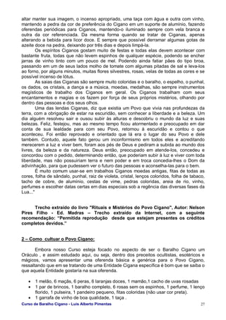 Curso de Baralho Cigano - Luis Alberto Pimentas 27
altar manter sua imagem, o incenso apropriado, uma taça com água e outra com vinho,
mantendo a pedra da cor de preferência do Cigano em um suporte de alumínio, fazendo
oferendas periódicas para Ciganos, mantendo-o iluminado sempre com vela branca e
outra da cor referenciada. Da mesma forma quando se tratar de Ciganas, apenas
alterando a bebida para licor doce. E sempre que possível derramar algumas gotas de
azeite doce na pedra, deixando por três dias e depois limpá-la.
Os espíritos Ciganos gostam muito de festas e todas elas devem acontecer com
bastante fruta, todas que não levem espinhos de qualquer espécie, podendo se encher
jarras de vinho tinto com um pouco de mel. Podendo ainda fatiar pães do tipo broa,
passando em um de seus lados molho de tomate com algumas pitadas de sal e leva-los
ao forno, por alguns minutos, muitas flores silvestres, rosas, velas de todas as cores e se
possível incenso de lótus.
As saias das Ciganas são sempre muito coloridas e o baralho, o espelho, o punhal,
os dados, os cristais, a dança e a música, moedas, medalhas, são sempre instrumentos
magísticos de trabalho dos Ciganos em geral. Os Ciganos trabalham com seus
encantamentos e magias e os fazem por força de seus próprios mistérios, olhando por
dentro das pessoas e dos seus olhos.
Uma das lendas Ciganas, diz que existia um Povo que vivia nas profundezas da
terra, com a obrigação de estar na escuridão, sem conhecer a liberdade e a beleza. Um
dia alguém resolveu sair e ousou subir às alturas e descobriu o mundo da luz e suas
belezas. Feliz, festejou, mas ao mesmo tempo ficou atormentado e preocupado em dar
conta de sua lealdade para com seu Povo, retornou à escuridão e contou o que
aconteceu. Foi então reprovado e orientado que lá era o lugar do seu Povo e dele
também. Contudo, aquele fato gerou um inconformismo em todos eles e acreditando
merecerem a luz e viver bem, foram aos pés de Deus e pediram a subida ao mundo dos
livres, da beleza e da natureza. Deus então, preocupado em atende-los, concedeu e
concordou com o pedido, determinando então, que poderiam subir à luz e viver com toda
liberdade, mas não possuiriam terra e nem poder e em troca concedia-lhes o Dom da
adivinhação, para que pudessem ver o futuro das pessoas e aconselha-las para o bem.
É muito comum usar-se em trabalhos Ciganos moedas antigas, fitas de todas as
cores, folha de sândalo, punhal, raiz de violeta, cristal, lenços coloridos, folha de tabaco,
tacho de cobre, de alumínio, cestas de vime, pedras coloridas, areia de rio, vinho,
perfumes e escolher datas certas em dias especiais sob a regência das diversas fases da
Lua..."
Trecho extraído do livro "Rituais e Mistérios do Povo Cigano", Autor: Nelson
Pires Filho - Ed. Madras – Trecho extraído da Internet, com a seguinte
recomendação: “Permitida reprodução desde que estejam presentes os créditos
completos devidos.”
2 – Como cultuar o Povo Cigano:
Embora nosso Curso esteja focado no aspecto de ser o Baralho Cigano um
Oráculo , e assim estudado aqui, ou seja, dentro dos preceitos ocultistas, esotéricos e
mágicos, vamos apresentar uma oferenda básica e genérica para o Povo Cigano,
ressaltando que em se tratando de uma Entidade Cigana específica é bom que se saiba o
que aquela Entidade gostaría na sua oferenda.
• 1 melão, 6 maçãs, 6 peras, 6 laranjas doces, 1 mamão,1 cacho de uvas rosadas
• 1 par de brincos, 1 baralho completo, 6 rosas sem os espinhos, 1 perfume, 1 lenço
florido, 1 pulseira, 1 pandeiro pequeno, fitas coloridas (não usar cor preta).
• 1 garrafa de vinho de boa qualidade, 1 taça .
 