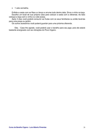 Curso de Baralho Cigano - Luis Alberto Pimentas 28
• 1 vela vermelha.
Enfeite a cesta com as fitas e o lenço e arrume tudo dentro dela. Sirva o vinho na taça.
Escolha um local de sua própria casa para colocar a cesta com a oferenda. Ao lado
coloque a taça com o vinho e a vela acesa.
Após 3 dias você poderá consumir as frutas com os seus familiares ou então levá-las
para uma praça ou jardim.
Os outros acessórios você poderá guardar para uma próxima oferenda.
Obs. : Caso lhe agrade, você poderá usar o baralho para seu jogo; pois ele estará
bastante energizado com as vibrações do Povo Cigano.
 