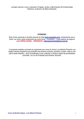 Curso de Baralho Cigano - Luis Alberto Pimentas 3
consigo mesmo e com a natureza. É ligado, ainda, a Movimentos de Preservação
Histórica, Cultural e de Meio Ambiente.
ATENÇÃO:
Este Curso somente é vendido através do Site www.oeremita.com diretamente com o
Autor, se você o está comprando de outra fonte, CUIDADO ! Você acabou de adquirir
uma CÓPIA ILEGAL, DENUNCIE ! edicoesoeremita@uol.com.br
O presente trabalho encontra-se registrado em nome do Autor Luis Alberto Pimenta nos
órgãos oficiais brasileiros de proteção aos direitos autorais, portanto a cópia total ou em
parte deste trabalho, será considerado crime, estando o infrator sujeito às penalidades
previstas na Lei de Proteção aos Direitos Autorais.
 