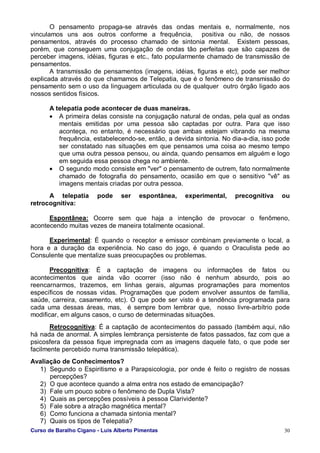 Curso de Baralho Cigano - Luis Alberto Pimentas 30
O pensamento propaga-se através das ondas mentais e, normalmente, nos
vinculamos uns aos outros conforme a frequência, positiva ou não, de nossos
pensamentos, através do processo chamado de sintonia mental. Existem pessoas,
porém, que conseguem uma conjugação de ondas tão perfeitas que são capazes de
perceber imagens, idéias, figuras e etc., fato popularmente chamado de transmissão de
pensamentos.
A transmissão de pensamentos (imagens, idéias, figuras e etc), pode ser melhor
explicada através do que chamamos de Telepatia, que é o fenômeno de transmissão do
pensamento sem o uso da linguagem articulada ou de qualquer outro órgão ligado aos
nossos sentidos físicos.
A telepatia pode acontecer de duas maneiras.
• A primeira delas consiste na conjugação natural de ondas, pela qual as ondas
mentais emitidas por uma pessoa são captadas por outra. Para que isso
aconteça, no entanto, é necessário que ambas estejam vibrando na mesma
frequência, estabelecendo-se, então, a devida sintonia. No dia-a-dia, isso pode
ser constatado nas situações em que pensamos uma coisa ao mesmo tempo
que uma outra pessoa pensou, ou ainda, quando pensamos em alguém e logo
em seguida essa pessoa chega no ambiente.
• O segundo modo consiste em "ver" o pensamento de outrem, fato normalmente
chamado de fotografia do pensamento, ocasião em que o sensitivo "vê" as
imagens mentais criadas por outra pessoa.
A telepatia pode ser espontânea, experimental, precognitiva ou
retrocognitiva:
Espontânea: Ocorre sem que haja a intenção de provocar o fenômeno,
acontecendo muitas vezes de maneira totalmente ocasional.
Experimental: É quando o receptor e emissor combinam previamente o local, a
hora e a duração da experiência. No caso do jogo, é quando o Oraculista pede ao
Consulente que mentalize suas preocupações ou problemas.
Precognitiva: É a captação de imagens ou informações de fatos ou
acontecimentos que ainda vão ocorrer (isso não é nenhum absurdo, pois ao
reencarnarmos, trazemos, em linhas gerais, algumas programações para momentos
específicos de nossas vidas. Programações que podem envolver assuntos de família,
saúde, carreira, casamento, etc). O que pode ser visto é a tendência programada para
cada uma dessas áreas, mas, é sempre bom lembrar que, nosso livre-arbítrio pode
modificar, em alguns casos, o curso de determinadas situações.
Retrocognitiva: É a captação de acontecimentos do passado (também aqui, não
há nada de anormal. A simples lembrança persistente de fatos passados, faz com que a
psicosfera da pessoa fique impregnada com as imagens daquele fato, o que pode ser
facilmente percebido numa transmissão telepática).
Avaliação de Conhecimentos?
1) Segundo o Espiritismo e a Parapsicologia, por onde é feito o registro de nossas
percepções?
2) O que acontece quando a alma entra nos estado de emancipação?
3) Fale um pouco sobre o fenômeno de Dupla Vista?
4) Quais as percepções possíveis à pessoa Clarividente?
5) Fale sobre a atração magnética mental?
6) Como funciona a chamada sintonia mental?
7) Quais os tipos de Telepatia?
 