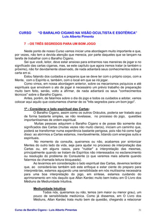 Curso de Baralho Cigano - Luis Alberto Pimentas 31
CURSO “O BARALHO CIGANO NA VISÃO OCULTISTA E ESOTÉRICA”
Luis Alberto Pimenta
7 - OS TRÊS SEGREDOS PARA UM BOM JOGO
Neste ponto de nosso Curso vamos iniciar uma abordagem muito importante e que,
por vezes, não tem a devida atenção que merecia, por parte daqueles que se lançam na
tarefa de trabalhar com o Baralho Cigano.
Sei que você, leitor, deve estar ansioso para entrarmos nas maneiras de jogar e no
significado das cartas ciganas, mas, se este capítulo que agora iremos tratar (e também o
próximo), não for devidamente observado, de nada adiantará seus conhecimentos sobre a
carta em si.
Estou falando dos cuidados e preparos que se deve ter com o próprio corpo, com a
Mente, com o Espírito e, também, com o local em que se irá jogar.
Como vimos, em nossa abordagem anterior, sobre os mecanismos psíquicos e até
espirituais que envolvem o ato de jogar é necessário um prévio trabalho de preparação
muito bem feito, senão, volto a afirmar, de nada adiantará os seus "conhecimentos
técnicos" sobre o Baralho Cigano.
Antes, porém, de falarmos sobre o dia do jogo e todos os cuidados a adotar, vamos
colocar aqui aquilo que costumamos chamar de os "três segredos para um bom jogo".
1º - Considerar o lado espiritual das Cartas:
O Baralho Cigano, assim como os outros Oráculos, poderia ser tratado aqui
de forma bastante simples, se não revelasse, no processo do jogo, questões
importantíssimas de ordem espiritual.
Muitas pessoas adquirem o Baralho Cigano e de posse tão somente dos
significados das Cartas (muitas vezes não muito claros), iniciam um caminho que,
poderá se transformar numa experiência bastante perigosa, pois não há como fugir
disso: ao abrirmos a Cartas estamos, inevitavelmente, lidando com energias sutis e
espirituais.
No momento da consulta, queiramos ou não, acabamos por sintonizar
Mentes do outro lado da vida, seja para ajudar no processo de interpretação das
Cartas ou, em alguns casos, para "nublar" a interpretação das mesmas,
principalmente quando se tratam de Espíritos não interessados no esclarecimento
ou resolução do problema do Consulente (o que veremos mais adiante quando
falarmos da chamada leitura bloqueada).
Ao levarmos em consideração o lado espiritual das Cartas, devemos lembrar
que, ao considerá-las também sob este enfoque e estar ciente do preparo para
interpretá-las, estamos aguçando uma sensibilidade em nós muitíssima necessária
para uma boa interpretação do jogo, em síntese, estamos cuidando do
aprimoramento em nós daquilo que Allan Kardec muito bem tratou em O Livro dos
Médiuns de Mediunidade Intuitiva.
Mediunidade Intuitiva:
Todos nós, queiramos ou não, temos (em maior ou menor grau), um
pouco de sensibilidade mediúnica. Como já dissemos, em O Livro dos
Médiuns, Allan Kardec trata muito bem da questão, chegando a relacionar
 