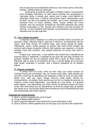 Curso de Baralho Cigano - Luis Alberto Pimentas 32
não só esse tipo de sensibilidade mediúnica, mas muitos outros, entre eles,
também, a Mediunidade de Inspiração.
Excetuando as pessoas que jogam o Baralho Cigano "incorporando"
suas Entidades Espirituais, ou pelo menos sentindo sua aproximação e
inspiração direta, a maioria atua, mesmo sem o saber, como Médium de
Inspiração. Neste caso, o Espírito comunicante "sopra" mentalmente o que
de deve ser dito (uma espécie de intuição). Isto é muito compreensível e
acontece muito no nosso cotidiano, afinal, nossas mentes não vivem
isoladas, mas num processo constante de comunhão espiritual com outras
mentes, encarnadas ou não. Quando bem afinados com este processo de
sintonia, se torna bastante fácil distinguir os pensamentos que produzimos,
daqueles que nos são sugeridos.
2º - Ter o desejo de ajudar:
O segundo ponto a destacar é a prática da caridade. Quem se decide por
aprender a jogar o Baralho Cigano, seja para si mesmo e, principalmente, para os
outros, deve estar movido, em primeiro lugar, pelo sincero desejo de ajudar.
Infelizmente, porém, muitas pessoas se lançam hoje nesta tarefa movidas tão
somente pelo desejo de ganhar dinheiro (não estamos aqui negando a Consulta
cobrada, muito pelo contrário, mais adiante falaremos um pouco mais sobre o
assunto).
É lógico que, neste caso, o seu trabalho não contará com a assistência de
Espíritos sérios e, fatalmente, o resultado do seu jogo não será algo confiável. Em
qualquer trabalho em que se pretenda contar com a ajuda do Plano Astral ou
Espiritual, seja no Jogo ou em trabalhos de Cura, o sincero desejo de em primeiro
lugar ajudar, esclarecer e consolar, será o alicerce inabalável de um trabalho
seguro.
3º - Preparo constante:
É preciso levar em conta, antes de mais nada, que muitos buscam um
Tarólogo movido por curiosidade, mas, em número muito maior, estão aqueles que
recorrem a este tipo de assistência por desespero e falta de rumo em suas vidas.
Nesta hora, você que agora deseja iniciar-se nesta tarefa, deverá ter,
inevitavelmente, um preparo muito grande para ser útil, na medida do possível, às
criaturas, muitas vezes fragilizadas, que estarão ali à sua frente; e é ajudá-lo
neste preparo que elaboramos com muito carinho os próximos passos de nosso
Curso. Não tente passar por ele rapidamente, na ânsia de chegar logo na questão
das Cartas em si, tire proveito desta parte e lembre-se: ela é fundamental para uma
boa interpretação das Cartas Ciganas
Avaliação de Conhecimentos:
1) Qual o primeiro segredo para um bom jogo?
2) O que é Mediunidade Intuitiva?
3) Qual o segundo segredo e que sentimento humano está ligado a ele?
4) Qual o terceiro e último segredo para um bom jogo e por que ele é tão importante?
 