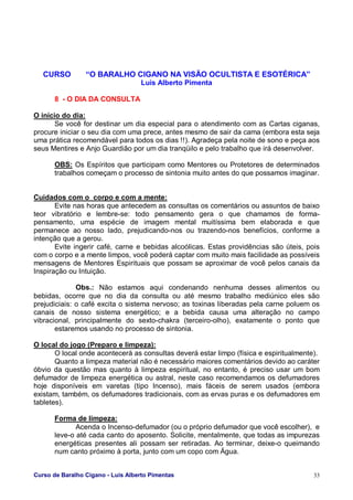 Curso de Baralho Cigano - Luis Alberto Pimentas 33
CURSO “O BARALHO CIGANO NA VISÃO OCULTISTA E ESOTÉRICA”
Luis Alberto Pimenta
8 - O DIA DA CONSULTA
O início do dia:
Se você for destinar um dia especial para o atendimento com as Cartas ciganas,
procure iniciar o seu dia com uma prece, antes mesmo de sair da cama (embora esta seja
uma prática recomendável para todos os dias !!). Agradeça pela noite de sono e peça aos
seus Mentires e Anjo Guardião por um dia tranqüilo e pelo trabalho que irá desenvolver.
OBS: Os Espíritos que participam como Mentores ou Protetores de determinados
trabalhos começam o processo de sintonia muito antes do que possamos imaginar.
Cuidados com o corpo e com a mente:
Evite nas horas que antecedem as consultas os comentários ou assuntos de baixo
teor vibratório e lembre-se: todo pensamento gera o que chamamos de forma-
pensamento, uma espécie de imagem mental muitíssima bem elaborada e que
permanece ao nosso lado, prejudicando-nos ou trazendo-nos benefícios, conforme a
intenção que a gerou.
Evite ingerir café, carne e bebidas alcoólicas. Estas providências são úteis, pois
com o corpo e a mente limpos, você poderá captar com muito mais facilidade as possíveis
mensagens de Mentores Espirituais que possam se aproximar de você pelos canais da
Inspiração ou Intuição.
Obs.: Não estamos aqui condenando nenhuma desses alimentos ou
bebidas, ocorre que no dia da consulta ou até mesmo trabalho mediúnico eles são
prejudiciais: o café excita o sistema nervoso; as toxinas liberadas pela carne poluem os
canais de nosso sistema energético; e a bebida causa uma alteração no campo
vibracional, principalmente do sexto-chakra (terceiro-olho), exatamente o ponto que
estaremos usando no processo de sintonia.
O local do jogo (Preparo e limpeza):
O local onde acontecerá as consultas deverá estar limpo (física e espiritualmente).
Quanto a limpeza material não é necessário maiores comentários devido ao caráter
óbvio da questão mas quanto à limpeza espiritual, no entanto, é preciso usar um bom
defumador de limpeza energética ou astral, neste caso recomendamos os defumadores
hoje disponíveis em varetas (tipo Incenso), mais fáceis de serem usados (embora
existam, também, os defumadores tradicionais, com as ervas puras e os defumadores em
tabletes).
Forma de limpeza:
Acenda o Incenso-defumador (ou o próprio defumador que você escolher), e
leve-o até cada canto do aposento. Solicite, mentalmente, que todas as impurezas
energéticas presentes ali possam ser retiradas. Ao terminar, deixe-o queimando
num canto próximo à porta, junto com um copo com Água.
 