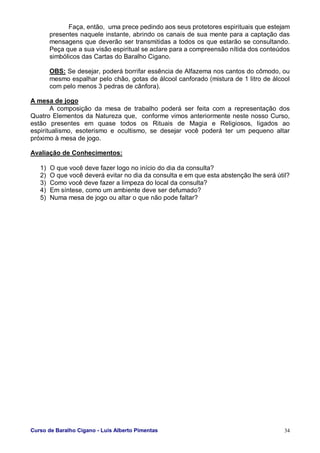 Curso de Baralho Cigano - Luis Alberto Pimentas 34
Faça, então, uma prece pedindo aos seus protetores espirituais que estejam
presentes naquele instante, abrindo os canais de sua mente para a captação das
mensagens que deverão ser transmitidas a todos os que estarão se consultando.
Peça que a sua visão espiritual se aclare para a compreensão nítida dos conteúdos
simbólicos das Cartas do Baralho Cigano.
OBS: Se desejar, poderá borrifar essência de Alfazema nos cantos do cômodo, ou
mesmo espalhar pelo chão, gotas de álcool canforado (mistura de 1 litro de álcool
com pelo menos 3 pedras de cânfora).
A mesa de jogo
A composição da mesa de trabalho poderá ser feita com a representação dos
Quatro Elementos da Natureza que, conforme vimos anteriormente neste nosso Curso,
estão presentes em quase todos os Rituais de Magia e Religiosos, ligados ao
espiritualismo, esoterismo e ocultismo, se desejar você poderá ter um pequeno altar
próximo à mesa de jogo.
Avaliação de Conhecimentos:
1) O que você deve fazer logo no início do dia da consulta?
2) O que você deverá evitar no dia da consulta e em que esta abstenção lhe será útil?
3) Como você deve fazer a limpeza do local da consulta?
4) Em síntese, como um ambiente deve ser defumado?
5) Numa mesa de jogo ou altar o que não pode faltar?
 
