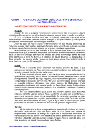 Curso de Baralho Cigano - Luis Alberto Pimentas 35
CURSO “O BARALHO CIGANO NA VISÃO OCULTISTA E ESOTÉRICA”
Luis Alberto Pimenta
9 - PROTEÇÃO ENERGÉTICA DURANTE AS CONSULTAS:
A Água:
Apesar de todo o preparo recomendado anteriormente são necessários alguns
cuidados práticos a serem tomados durante o jogo no tocante à sua proteção energética.
O copo com Água em cima da mesa ou próximo (pode ser uma taça) se faz
indispensável, muito mais pelo seu caráter energético do que simbólico (como aparece
em algumas recomendações para formação de mesa).
Além de estar ali representando simbolicamente um dos Quatro Elementos da
Natureza, a Água, nos trabalhos espirituais funciona como um imã para todas as espécies
de fluídos, sendo facilmente magnetizada por energias negativas ou positivas.
Nos rituais de Umbanda, por exemplo, a Água é usada para atrair vibrações ruins,
impedindo assim que as mesmas atrapalhem os trabalhos a serem realizados; para tanto,
deve ser colocado um copo com Água na entrada do Centro e outro copo dentro do salão
onde acontecerá a Gira. Ao terminar o trabalho, as águas deverão ser despejadas em
água corrente, ou mesmo, ainda, jogada na terra, já que como vimos anteriormente, a
terra funciona como um filtro energético.
Guiné:
Como é bastante difícil encontrar rios limpos próximo de casa, o que
atenderia ao conceito de Água corrente, não recomendamos que esta Água seja
também colocada dentro de pias ou tanques.
É bom estarmos atentos para o fato da Água estar impregnada de fluídos
(positivos ou negativos), sendo assim, os mesmos ficarão presentes na tubulação,
principalmente se forem de carga negativa, consequentemente pesados. A sujeira
e impurezas da tubulação servem para "dar vida" ou continuidade a essas energias
e, segundo estamos informados hoje pelos estudos da Radiestesia (muito
propagados atualmente pela popularização do Feng Shui), esses fluídos depois
iniciam um processo de irradiação, podendo vir a influenciar o ambiente por onde a
tubulação passe.
Por isso recomendamos para quem está sempre fazendo seus trabalhos
mágicos, portanto, usando sempre Água, que tenha um vaso com a planta Guiné,
que é uma excelente planta com a capacidade de transmutar energias, ou seja,
absorver as cargas de teor negativo, purificando-as em seguida. Ou então, se tiver
área com terra descoberta em casa, jogar a Água nela, já que o próprio poder
purificador da terra fará o trabalho de anulação de qualquer negatividade.
Carvão:
Ainda no tocante a Água, uma providência bastante útil é colocar um pedaço
de carvão dentro de um copo com Água, atrás da porta (neste caso, une-se as
propriedades captadoras de energia da Água com a capacidade absorvente de
vibrações pesadas do carvão - que absorve até formas-pensamentos de baixo teor
vibratório). Quando o carvão afundar no copo, troque a Água e o carvão, pois, com
toda a certeza, ele estará impregnado de maus fluídos.
 