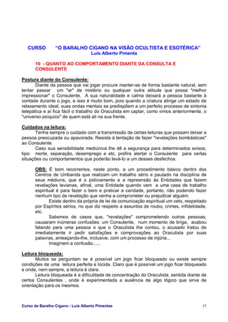 Curso de Baralho Cigano - Luis Alberto Pimentas 37
CURSO “O BARALHO CIGANO NA VISÃO OCULTISTA E ESOTÉRICA”
Luis Alberto Pimenta
10 - QUANTO AO COMPORTAMENTO DIANTE DA CONSULTA E
CONSULENTE
Postura diante do Consulente:
Diante da pessoa que vai jogar procure manter-se de forma bastante natural, sem
tentar passar um "ar" de mistério ou qualquer outra atitude que possa "melhor
impressionar" o Consulente. A sua naturalidade e calma deixará a pessoa bastante à
vontade durante o jogo, e isso é muito bom, pois quando a criatura atinge um estado de
relaxamento ideal, suas ondas mentais se predispõem a um perfeito processo de sintonia
telepática e aí fica fácil o trabalho do Oraculista em captar, como vimos anteriormente, o
"universo psíquico" de quem está ali na sua frente.
Cuidados na leitura:
Tenha sempre o cuidado com a transmissão de certas leituras que possam deixar a
pessoa preocupada ou apavorada. Resista à tentação de fazer "revelações bombásticas"
ao Consulente.
Caso sua sensibilidade mediúnica lhe dê a segurança para determinados avisos,
tipo: morte, separação, desemprego e etc, prefira alertar o Consulente para certas
situações ou comportamentos que poderão levá-lo a um desses desfechos.
OBS: É bom recorremos, neste ponto, a um procedimento básico dentro dos
Centros de Umbanda que realizam um trabalho sério e pautado na disciplina de
seus médiuns, que é o policiamento e a repreensão às Entidades que fazem
revelações levianas, afinal, uma Entidade quando vem a uma casa de trabalho
espiritual é para fazer o bem e praticar a caridade, portanto, não podendo fazer
nenhum tipo de revelação que venha a comprometer ou prejudicar alguém.
Existe dentro da própria de lei de comunicação espiritual um veto, respeitado
por Espíritos sérios, no que diz respeito a assuntos de roubo, crimes, infidelidade,
etc.
Sabemos de casos que, "revelações" comprometendo outras pessoas,
causaram inúmeras confusões: um Consulente, num momento de briga, acabou
falando para uma pessoa o que o Oraculista lhe contou, o acusado tratou de
imediatamente ir pedir satisfações e comprovações ao Oraculista por suas
palavras, ameaçando-lhe, inclusive, com um processo de injúria...
Imaginem a confusão......
Leitura bloqueada:
Muitos se perguntam se é possível um jogo ficar bloqueado ou existe sempre
condições de uma leitura perfeita e lúcida. Claro que é possível um jogo ficar bloqueado
e onde, nem sempre, a leitura é clara.
Leitura bloqueada é a dificuldade de concentração do Oraculista, sentida diante de
certos Consulentes , onde é experimentada a ausência de algo lógico que sirva de
orientação para os mesmos.
 
