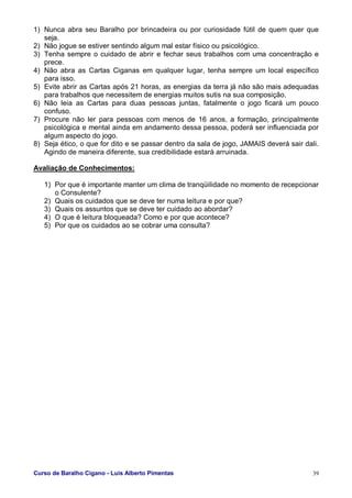 Curso de Baralho Cigano - Luis Alberto Pimentas 39
1) Nunca abra seu Baralho por brincadeira ou por curiosidade fútil de quem quer que
seja.
2) Não jogue se estiver sentindo algum mal estar físico ou psicológico.
3) Tenha sempre o cuidado de abrir e fechar seus trabalhos com uma concentração e
prece.
4) Não abra as Cartas Ciganas em qualquer lugar, tenha sempre um local específico
para isso.
5) Evite abrir as Cartas após 21 horas, as energias da terra já não são mais adequadas
para trabalhos que necessitem de energias muitos sutis na sua composição.
6) Não leia as Cartas para duas pessoas juntas, fatalmente o jogo ficará um pouco
confuso.
7) Procure não ler para pessoas com menos de 16 anos, a formação, principalmente
psicológica e mental ainda em andamento dessa pessoa, poderá ser influenciada por
algum aspecto do jogo.
8) Seja ético, o que for dito e se passar dentro da sala de jogo, JAMAIS deverá sair dali.
Agindo de maneira diferente, sua credibilidade estará arruinada.
Avaliação de Conhecimentos:
1) Por que é importante manter um clima de tranqüilidade no momento de recepcionar
o Consulente?
2) Quais os cuidados que se deve ter numa leitura e por que?
3) Quais os assuntos que se deve ter cuidado ao abordar?
4) O que é leitura bloqueada? Como e por que acontece?
5) Por que os cuidados ao se cobrar uma consulta?
 