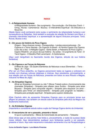 Curso de Baralho Cigano - Luis Alberto Pimentas 4
ÍNDICE
1 – A Religiosidade Humana
A Religiosidade Humana - Seu surgimento - Sua evolução - Os Oráculos (Tarot - I
Ching - Runas - Cartomancia - Búzios) - O Intercâmbio Espiritual - Os Oráculos e a
Nova Era
(Neste tópico você conhecerá como surgiu o sentimento da religiosidade humana e por
consequência as Religiões. Verá também a evolução da relação do Homem com Deus, o
chamado intercâmbio espiritual, e a apresentação de alguns Oráculos principais: Tarot,
Runas, Búzios e etc)
2 – Um pouco da história do Povo Cigano
Origem - Seus diversos nomes - Perseguições - Lendas preconceituosas - Os
Ciganos e o Terror Nazista - Os Ciganos no Brasil - A Família Cigana (Os Ciganos
e seu dia a dia) - A Religião Cigana - Santa Sarah, a Padroeira do Povo Cigano -
Cigano Wladimir, um pouco da sua história - As cartas - O surgimento do Tarot - O
Tarot Cigano - O Baralho Petit Lenormand - A Cartomancia
(Aqui você mergulhará no fascinante mundo dos Ciganos, através de sua história
fantástica)
3 – Os Ciganos e as Forças da Natureza
A Mesa de Jogo - Os Quatro Elementos da Natureza e seus Elementais - Terra -
Água - Ar – Fogo
(Por ser um Povo andarilho, os Ciganos percorreram todos os lugares e entraram em
contato com diversas culturas religiosas e místicas. Aqui estudamos, principalmente, a
sua relação com as Forças da Natureza, presentes em todos os seus Rituais e Magias,
inclusive na Mesa de Jogo)
4 – As Simpatias Ciganas
Afinal as Simpatias funcionam ou não ? (Breve Tratado sobre o funcionamento das
chamadas Simpatias) - Simpatia para afastar maus fluídos - Simpatia para atrair
Riqueza - Simpatia para conquistar alguém - Simpatia para esquecer um amor -
Simpatia para firmar um relacionamento - Simpatia para progredir no trabalho -
Simpatia para proteção espiritual - Simpatia para superar obstáculos
(Este Capítulo além de apresentar Simpatias Ciganas para os principais temas que
afligem as pessoas, traz também um estudo sobre as Simpatias pela ótica da Magia e do
Esoterismo tradicional)
5 – As Entidades Ciganas
(Importante e consistente estudo sobre a ação da Falange Cigana dentro da Umbanda)
6 – O mecanismo de ver o passado, presente e futuro
O que é o pensamento – Meios de transmissão de pensamento – Telepatia
(Este talvez seja um dos pontos mais fortes e, provavelmente, a razão do sucesso deste
nosso método. Aqui desvendamos qualquer aura fantasiosa quanto a ver passado,
presente e futuro. Aqui este mecanismo é estudado seriamente à luz da Parapsicologia e
 