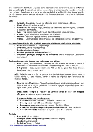 Curso de Baralho Cigano - Luis Alberto Pimentas 41
prática constante de Rituais Mágicos, como acender velas, por exemplo, educa a Mente a
desviar a atenção do consciente para o inconsciente e o inconsciente quando dominado,
com certeza, é poderoso agente de transformação física, ambiental e também de atração
daquilo que se deseja, além de ser uma forma de conexão nossa com nossos Protetores
Espirituais.
Vela:
• Amarela - Boa para a mente e o intelecto, além de combater o Stress.
• Verde - Para vibrações de saúde.
• Vermelha - Dá energia, força, abertura de caminhos, estando ligada, também,
a assuntos de trabalho.
• Azul - Paz, calma, desenvolvimento da mediunidade e sensitividade.
• Rosa - Ligada aos assuntos afetivos e sentimentais
• Marrom - Assuntos ligados à justiça e documentos
• Violeta - Espiritualidade e transmutação de vibrações negativas em positivas.
Aromas (Classificação feita aqui por assunto) válida para essências e incensos:
• Amor (Dama da noite e Ylang-Ylang)
• Dinheiro (Canela ou Bergamota)
• Saúde (Violeta ou Cravo)
• Acalmar pessoas e ambientes (Alecrim)
• Limpeza e proteção energética de ambientes (Mirra, Alfazema e Defumador
em varetas)
Banhos chamados de descarrego ou limpeza energética:
• Erva - Boldo, Abre-caminhos, Elevante ou em extratos de ervas, a venda já
concentrados em casas de umbanda ou esotéricas para se diluir na água.
• Sal grosso - Basta aproximadamente 100 gr de sal para dois litros d'água,
jogados do pescoço para baixo
OBS: Seja de qual tipo for, é sempre bom lembrar que deve-se tomar antes o
banho normal e, em seguida, tomar o banho de limpeza, sem necessitar se
enxugar depois.
• Banhos com Essências: Pingue 3 gotas de cada essência sugerida em pelo
menos dois litros d'água (pode ser num balde e jogue do pescoço para baixo
após o seu banho normal).
OBS: Tenha sempre o cuidado de verificar antes se não tem reações
alérgicas a qualquer um dos aromas.
Exemplos de Banhos com Essência:
• Banho Relaxante: Alfazema - Camomila - Erva-doce
• Banho para o amor: Rosas: Almíscar - Alecrim
• Banho para proteção: Alecrim - Arruda - Benjoim - Mirra
• Barra para reforçar a espiritualidade/Medita/Intuição: Lótus - Sândalo
• Banho Estimulante: Almíscar - Benjoim - Lavanda – Verbena
Cristais:
• Para amor (Quartzo-rosa)
• Proteção contra energias negativas (Turmalina negra)
• Saúde (Quartzo-verde)
• Dinheiro (Citrino ou Pirita)
 