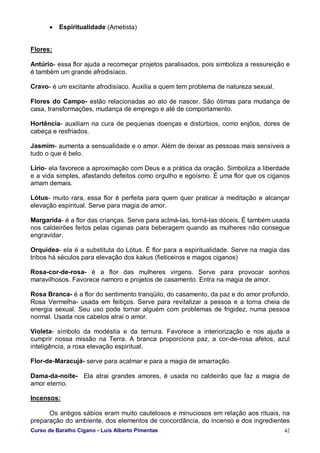 Curso de Baralho Cigano - Luis Alberto Pimentas 42
• Espiritualidade (Ametista)
Flores:
Antúrio- essa flor ajuda a recomeçar projetos paralisados, pois simboliza a ressureição e
é também um grande afrodisíaco.
Cravo- é um excitante afrodisíaco. Auxilia a quem tem problema de natureza sexual.
Flores do Campo- estão relacionadas ao ato de nascer. São ótimas para mudança de
casa, transformações, mudança de emprego e até de comportamento.
Hortência- auxiliam na cura de pequenas doenças e distúrbios, como enjôos, dores de
cabeça e resfriados.
Jasmim- aumenta a sensualidade e o amor. Além de deixar as pessoas mais sensíveis a
tudo o que é belo.
Lírio- ela favorece a aproximação com Deus e a prática da oração. Simboliza a liberdade
e a vida simples, afastando defeitos como orgulho e egoísmo. É uma flor que os ciganos
amam demais.
Lótus- muito rara, essa flor é perfeita para quem quer praticar a meditação e alcançar
elevação espiritual. Serve para magia de amor.
Margarida- é a flor das crianças. Serve para aclmá-las, torná-las dóceis. É também usada
nos caldeirões feitos pelas ciganas para beberagem quando as mulheres não consegue
engravidar.
Orquídea- ela é a substituta do Lótus. É flor para a espiritualidade. Serve na magia das
tribos há séculos para elevação dos kakus (fieticeiros e magos ciganos)
Rosa-cor-de-rosa- é a flor das mulheres virgens. Serve para provocar sonhos
maravilhosos. Favorece namoro e projetos de casamento. Entra na magia de amor.
Rosa Branca- é a flor do sentimento tranqüilo, do casamento, da paz e do amor profundo.
Rosa Vermelha- usada em feitiços. Serve para revitalizar a pessoa e a torna cheia de
energia sexual. Seu uso pode tornar alguém com problemas de frigidez, numa pessoa
normal. Usada nos cabelos atrai o amor.
Violeta- símbolo da modéstia e da ternura. Favorece a interiorização e nos ajuda a
cumprir nossa missão na Terra. A branca proporciona paz, a cor-de-rosa afetos, azul
inteligência, a roxa elevação espiritual.
Flor-de-Maracujá- serve para acalmar e para a magia de amarração.
Dama-da-noite- Ela atrai grandes amores, é usada no caldeirão que faz a magia de
amor eterno.
Incensos:
Os antigos sábios eram muito cautelosos e minuciosos em relação aos rituais, na
preparação do ambiente, dos elementos de concordância, do incenso e dos ingredientes
 