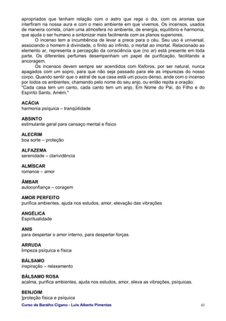 Curso de Baralho Cigano - Luis Alberto Pimentas 43
apropriados que tenham relação com o astro que rege o dia, com os aromas que
interfiram na nossa aura e com o meio ambiente em que vivemos. Os incensos, usados
de maneira correta, criam uma atmosfera no ambiente, de energia, equilíbrio e harmonia,
que ajuda o ser humano a sintonizar mais facilmente com os planos superiores.
O incenso tem a incumbência de levar a prece para o céu. Seu uso é universal,
associando o homem à divindade, o finito ao infinito, o mortal ao imortal. Relacionado ao
elemento ar, representa a percepção da consciência que (no ar) está presente em toda
parte. Os diferentes perfumes desempenham um papel de purificação, facilitando a
ancoragem.
Os incensos devem sempre ser acendidos com fósforos, por ser natural, nunca
apagados com um sopro, para que não seja passado para ele as impurezas do nosso
corpo. Quando sentir que o astral de sua casa está um pouco denso, ande com o incenso
por todos os ambientes, chamando pelo nome do seu anjo, ou então repita a oração:
"Cada casa tem um canto, cada canto tem um anjo. Em Nome do Pai, do Filho e do
Espírito Santo, Amém."
ACÁCIA
harmonia psíquica – tranqüilidade
ABSINTO
estimulante geral para cansaço mental e físico
ALECRIM
boa sorte – proteção
ALFAZEMA
serenidade – clarividência
ALMÍSCAR
romance – amor
ÂMBAR
autoconfiança – coragem
AMOR PERFEITO
purifica ambientes, ajuda nos estudos, amor, elevação das vibrações
ANGÉLICA
Espiritualidade
ANIS
para despertar o amor interno, para despertar forças.
ARRUDA
limpeza psíquica e física
BÁLSAMO
inspiração – relaxamento
BÁLSAMO ROSA
acalma, purifica ambientes, ajuda nos estudos, amor, eleva as vibrações, psíquicas.
BENJOIM
]proteção física e psíquica
 