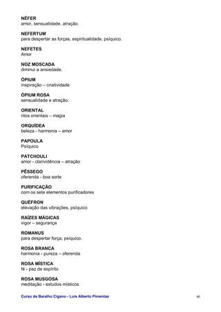 Curso de Baralho Cigano - Luis Alberto Pimentas 46
NÉFER
amor, sensualidade, atração.
NEFERTUM
para despertar as forças, espiritualidade, psíquico.
NEFETES
Amor
NOZ MOSCADA
diminui a ansiedade.
ÓPIUM
inspiração – criatividade
ÓPIUM ROSA
sensualidade e atração.
ORIENTAL
ritos orientais – magia
ORQUÍDEA
beleza - harmonia – amor
PAPOULA
Psíquico
PATCHOULI
amor - clarividência – atração
PÊSSEGO
oferenda - boa sorte
PURIFICAÇÃO
com os sete elementos purificadores
QUÉFRON
elevação das vibrações, psíquico
RAÍZES MÁGICAS
vigor – segurança
ROMANUS
para despertar força, psíquico.
ROSA BRANCA
harmonia - pureza – oferenda
ROSA MÍSTICA
fé - paz de espírito
ROSA MUSGOSA
meditação - estudos místicos
 