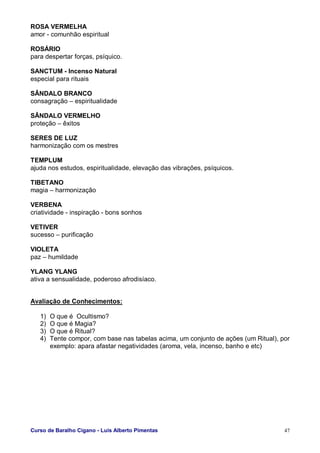 Curso de Baralho Cigano - Luis Alberto Pimentas 47
ROSA VERMELHA
amor - comunhão espiritual
ROSÁRIO
para despertar forças, psíquico.
SANCTUM - Incenso Natural
especial para rituais
SÂNDALO BRANCO
consagração – espiritualidade
SÂNDALO VERMELHO
proteção – êxitos
SERES DE LUZ
harmonização com os mestres
TEMPLUM
ajuda nos estudos, espiritualidade, elevação das vibrações, psíquicos.
TIBETANO
magia – harmonização
VERBENA
criatividade - inspiração - bons sonhos
VETIVER
sucesso – purificação
VIOLETA
paz – humildade
YLANG YLANG
ativa a sensualidade, poderoso afrodisíaco.
Avaliação de Conhecimentos:
1) O que é Ocultismo?
2) O que é Magia?
3) O que é Ritual?
4) Tente compor, com base nas tabelas acima, um conjunto de ações (um Ritual), por
exemplo: apara afastar negatividades (aroma, vela, incenso, banho e etc)
 