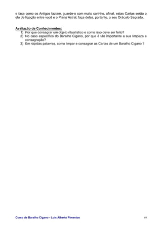Curso de Baralho Cigano - Luis Alberto Pimentas 49
e faça como os Antigos faziam, guarde-o com muito carinho, afinal, estas Cartas serão o
elo de ligação entre você e o Plano Astral, faça delas, portanto, o seu Oráculo Sagrado.
Avaliação de Conhecimentos:
1) Por que consagrar um objeto ritualístico e como isso deve ser feito?
2) No caso específico do Baralho Cigano, por que é tão importante a sua limpeza e
consagração?
3) Em rápidas palavras, como limpar e consagrar as Cartas de um Baralho Cigano ?
 