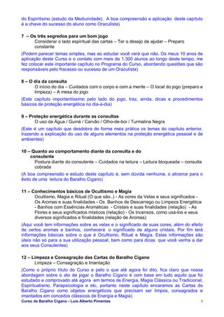 Curso de Baralho Cigano - Luis Alberto Pimentas 5
do Espiritismo (estudo da Mediunidade). A boa compreensão e aplicação deste capítulo
é a chave do sucesso do aluno como Oraculista)
7 – Os três segredos para um bom jogo
Considerar o lado espiritual das cartas – Ter o desejo de ajudar – Preparo
constante
(Podem parecer temas simples, mas ao estudar você verá que não. Os meus 10 anos de
aplicação deste Curso e o contato com mais de 1.300 alunos ao longo deste tempo, me
fez colocar este importante capítulo no Programa do Curso, abordando questões que são
responsáveis pelo fracasso ou sucesso de um Oraculista)
8 – O dia da consulta
O início do dia – Cuidados com o corpo e com a mente – O local do jogo (preparo e
limpeza) – A mesa do jogo
(Este capítulo importantíssimo pelo lado do jogo, traz, ainda, dicas e procedimentos
básicos de proteção energética no dia-a-dia)
9 – Proteção energética durante as consultas
O uso da Água / Guiné / Carvão / Olho-de-boi / Turmalina Negra
(Este é um capítulo que desdobra de forma mais prática os temas do capítulo anterior,
trazendo a explicação do uso de alguns elementos na proteção energética pessoal e de
ambientes)
10 – Quanto ao comportamento diante da consulta e do
consulente
Postura diante do consulente – Cuidados na leitura – Leitura bloqueada – consulta
cobrada
(A boa compreensão e estudo deste capítulo é, sem dúvida nenhuma, o alicerce para o
êxito de uma leitura do Baralho Cigano)
11 – Conhecimentos básicos de Ocultismo e Magia
Ocultismo, Magia e Ritual (O que são..) - As cores da Velas e seus significados -
Os Aromas e suas finalidades - Os Banhos de Descarrego ou Limpeza Energética
- Banhos com Essências Aromáticas - Cristais e suas finalidades (relação) - As
Flores e seus significados místicos (relação) - Os Incensos, como usá-los e seus
diversos significados e finalidades (relação de Aromas)
(Aqui você tem informações sobre as velas e o significado de suas cores, além do efeito
de certos aromas e banhos, conhecerá o significado de alguns cristais. Por fim terá
informações básicas sobre o que é Ocultismo, Ritual e Magia. Estas informações são
úteis não só para a sua utilização pessoal, bem como para dicas que você venha a dar
aos seus Consulentes)
12 – Limpeza e Consagração das Cartas do Baralho Cigano
Limpeza – Consagração e Imantação
(Como o próprio título do Curso e pelo o que até agora foi dito, fica claro que nossa
abordagem sobre o ato de jogar o Baralho Cigano é com base em tudo aquilo que foi
estudado e comprovado até agora em termos de Energia, Magia Clássica ou Tradicional,
Espiritualismo, Parapsicologia e etc, portanto neste capítulo encaramos as Cartas do
Baralho Cigano como objetos energéticos que precisam ser limpos, consagrados e
imantados em conceitos clássicos de Energia e Magia)
 