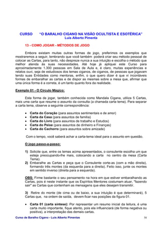 Curso de Baralho Cigano - Luis Alberto Pimentas 50
CURSO “O BARALHO CIGANO NA VISÃO OCULTISTA E ESOTÉRICA”
Luis Alberto Pimenta
13 - COMO JOGAR - MÉTODOS DE JOGO
Embora existam muitas outras formas de jogo, preferimos os exemplos que
mostraremos a seguir, lembrando que você também poderá criar seu método pessoal de
colocar as Cartas, para tanto, não despreze nunca a sua intuição e escolha o método que
melhor atenda às suas necessidades. Até hoje já apliquei este Curso para
aproximadamente 1.300 pessoas em Sala de Aula e, é claro, muitas experiências e
relatos ouvi, seja de estudiosos dos temas ciganos, de ciganos, de pessoas que jogavam
tendo suas Entidades como mentoras, enfim, o que quero dizer é que vi incontáveis
formas de embaralhar as cartas e de dispor as mesmas sobre a mesa que, afirmar que
uma única forma é a correta, é um tanto quanto fora da realidade.
Exemplo 01 - O Círculo Mágico:
Esta forma de jogar, também conhecida como Mandala Cigana, utiliza 5 Cartas,
mais uma carta que resume o assunto da consulta (a chamada carta tema). Para separar
a carta tema, observe a seguinte correspondência:
• Carta do Coração (para assuntos sentimentais e de amor)
• Carta da Casa (para assuntos de família)
• Carta do Livro (para assuntos de trabalho e Estudos)
• Carta do Peixe (para assuntos de dinheiro e Finanças)
• Carta do Cachorro (para assuntos sobre amizade)
Com o tempo, você saberá achar a carta-tema ideal para o assunto em questão.
O jogo passo-a-passo:
1) Solicite que, entre os temas acima apresentados, o consulente escolha um que
esteja preocupando-lhe mais, colocando a carta no centro da mesa (Carta
Tema).
2) Embaralhe as Cartas e peça que o Consulente corte-as (com a mão direita),
formando três montes (da esquerda para a direita). Feito isso, junte os montes
em sentido inverso (direita para a esquerda).
OBS: Firme bastante o seu pensamento na hora em que estiver embaralhando as
Cartas, pois é neste instante que os Espíritos Mentores costumam atuar, "fazendo
sair" as Cartas que contenham as mensagens que eles desejam transmitir.
3) Retire do monte (de cima ou de baixo, a sua intuição é que determinará), 5
Cartas que, na ordem de saída, devem ficar nas posições da figura 01.
• Carta 01 (carta síntese): Por representar um resumo inicial da leitura, é uma
carta muito importante, fique atento, pois ela influenciará (de forma negativa ou
positiva), a interpretação das demais cartas.
 
