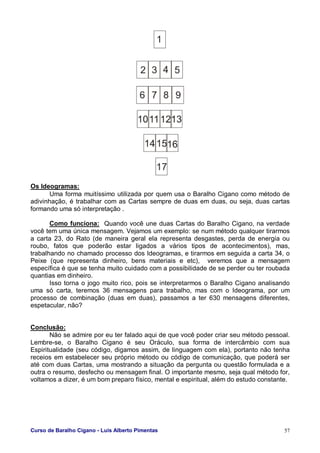 Curso de Baralho Cigano - Luis Alberto Pimentas 57
Os Ideogramas:
Uma forma muitíssimo utilizada por quem usa o Baralho Cigano como método de
adivinhação, é trabalhar com as Cartas sempre de duas em duas, ou seja, duas cartas
formando uma só interpretação .
Como funciona: Quando você une duas Cartas do Baralho Cigano, na verdade
você tem uma única mensagem. Vejamos um exemplo: se num método qualquer tirarmos
a carta 23, do Rato (de maneira geral ela representa desgastes, perda de energia ou
roubo, fatos que poderão estar ligados a vários tipos de acontecimentos), mas,
trabalhando no chamado processo dos Ideogramas, e tirarmos em seguida a carta 34, o
Peixe (que representa dinheiro, bens materiais e etc), veremos que a mensagem
específica é que se tenha muito cuidado com a possibilidade de se perder ou ter roubada
quantias em dinheiro.
Isso torna o jogo muito rico, pois se interpretarmos o Baralho Cigano analisando
uma só carta, teremos 36 mensagens para trabalho, mas com o Ideograma, por um
processo de combinação (duas em duas), passamos a ter 630 mensagens diferentes,
espetacular, não?
Conclusão:
Não se admire por eu ter falado aqui de que você poder criar seu método pessoal.
Lembre-se, o Baralho Cigano é seu Oráculo, sua forma de intercâmbio com sua
Espiritualidade (seu código, digamos assim, de linguagem com ela), portanto não tenha
receios em estabelecer seu próprio método ou código de comunicação, que poderá ser
até com duas Cartas, uma mostrando a situação da pergunta ou questão formulada e a
outra o resumo, desfecho ou mensagem final. O importante mesmo, seja qual método for,
voltamos a dizer, é um bom preparo físico, mental e espiritual, além do estudo constante.
 