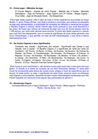 Curso de Baralho Cigano - Luis Alberto Pimentas 6
13 – Como jogar – Métodos de jogo
O Círculo Mágico - Estrela de cinco Pontas - Método das 3 Cartas - Mandala
Astrológica - Jogo da Ferradura - Jogo Cigano com 21 Cartas - Magia Cigana -
Cruz Celta - Jogo da Situação Geral - Os Ideogramas
(Para falar deste capítulo volto a falar de toda a minha experiência acumulada ao longo
destes 11 anos. Posso afirmar, com toda a certeza e convicção, que embora os exemplos
de jogo aqui apresentados, a quantidade de variações de métodos e maneiras de se jogar
o Baralho Cigano é imensa, sendo mesmo algo muito pessoal (e que você descobrirá o
seu jeito). Se fosse aqui colocar as maneiras de jogar que ouvi de muitos desses mais de
1.300 alunos, por certo este capítulo seria enorme. O ponto alto deste capítulo é o estudo
que você fará dos Ideogramas, que é a soma do significado de duas cartas gerando uma
única interpretação, o que permite um total de 630 interpretações, o que torna a leitura
extremamente rica)
14 – As Cartas Ciganas e seus significados
Conteúdo das Cartas - Significado dos naipes - Significado das Cartas e sua
relação com a saúde - O Baralho Cigano e o significado de carta por carta (O
Cavaleiro - Os Trevos - O Navio - A Casa - As Árvores - As Nuvens - As Cobras As
Perdas - As Flores - A Transformação - Os chicotes - Os Pássaros - A Criança - A
Raposa - O Urso - As Estrelas - As Novidades - Os Aliados - A Torre - Os Jardins -
A Justiça - Os Caminhos - O Rato - Os Sentimentos - As Alianças - Os Livros - A
Carta - O Cigano - A Cigana - Os Lírios - O Sol - A Lua - As Chaves - O Peixe - A
Âncora - A Cruz - Resumo final das Cartas Ciganas
(Este Curso é uma caminhada e não termina nunca para quem faz e nem para mim que
aplico. O Estudo é a chave do sucesso de um bom Oraculista. Nesses 11 anos este
Curso foi enriquecido pela leitura de muitos livros, artigos e troca de experiência com os
alunos. E neste ponto, ou seja, o significado de cada Carta, procurei reunir os enfoques
mais lógicos e concordantes, deixando de lado muitas interpretações fantasiosas que não
tinham respaldo em nenhuma linha sequer das publicações do gênero.)
15 – Horóscopo Cigano
Correspondência com o Signo Zodiacal e Signo Chinês - Metal regente - Perfume -
Pedra - Dia de Sorte - Cor
 