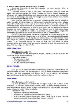 Curso de Baralho Cigano - Luis Alberto Pimentas 60
O Baralho Cigano - Carta por carta o seus símbolos:
Chegamos, finalmente, à parte tão esperada por você, querido leitor: a
interpretação das cartas.
Como este trabalho se trata de um Curso, é natural que eu tenha ido buscar em
vários livros as interpretações das cartas. Confesso, porém que, de livro para livro, as
diferenças são muitas. Diante disso, outra alternativa não tive, senão fazer um trabalho
minucioso de comparação de cada interpretação e compor uma síntese mais próxima
possível do real significado das cartas.
Devo dizer que, além dos livros, consultei, também, revistas, além de considerar
vários exemplos de interpretação que coletei, nos inúmeros Cursos que dei em sala de
aula sobre este tema e que, até hoje, já formou mais de mil pessoas. Ou seja, além da
Literatura Cigana, aqui tem também um pouco da experiência de todas essas pessoas, o
que não deixa de ser válido, pois se trata de uma difusão oral, tão presente na base de
formação de muitas tradições, inclusive do Povo Cigano, pois se hoje, tantos livros
existem contando suas histórias e lendas, a verdade é que, até bem pouco tempo, tudo
isso se propagou pelo mundo através da transmissão oral de conhecimentos.
Por fim, você poderá reparar que, em algumas cartas, eu fiz uma associação com
alguns Orixás da Mitologia Africana. Isso se torna útil para as pessoas que farão uso da
carta e que tenham algum tipo de ligação com a Umbanda ou com o Candomblé. Neste
caso, deixo aqui uma dica interessante para essas pessoas: diz-se que, quando a carta
número 11 (O Chicote/A Magia) cair junto de uma carta que tenha um Orixá
correspondente, seria esse Orixá que estaria presente no jogo ou respondendo as
perguntas ou protegendo o Consulente.
01 - O CAVALEIRO:
Orixá Correspondente: Exú
É a carta que fala da realização de projetos, portanto, não recuar diante de
obstáculos, afinal o rumo está certo.
Pode indicar, também:
• Transferência de local
• Promoção no trabalho
• Atitudes tomadas ou a se tomar
02 - OS TREVOS:
Carta que fala de um período difícil e de luta contra obstáculos e adversidades, em
geral financeiras, portanto, não iniciar projetos. É carta de alerta, mostrando que algo não
vai bem, por isso recomenda uma atitude de fé em si mesmo, nas próprias
potencialidades e, ainda, não hesitar em solicitar a ajuda de alguém.
03 - O NAVIO:
Orixá Correspondente: Iemanjá
É a carta que fala da necessidade de mudanças: viajar, ir em busca de novos
horizontes. Se parou por algum motivo, levante e ande; se já está andando, continue. É
a carta que mostra, também, a vida fazendo suas mudanças na vida da gente, diante das
quais, precisamos muitas vezes nos adaptar.
Representa, ainda:
• A proteção espiritual que se recebe
• A chegada de alguém que não se via há muito tempo
• Mostra os cuidados que devemos ter com o corpo físico, ou seja, com sua
saúde (necessidade de se cuidar, fazer exames médicos)
 