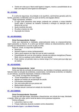 Curso de Baralho Cigano - Luis Alberto Pimentas 61
• Tendo em vista que o Navio está ligado à viagens, mostra a possibilidade de se
lidar com alguma coisa ligada ao estrangeiro.
04 - A CASA:
É a carta da segurança, da proteção e do equilíbrio, sentimentos gerados pelo lar,
família, parentes e ambientes com os quais se tenha uma ligação afetiva.
Pode representar, também:
• O lugar onde passamos mais tempo, podendo ser, portanto, o nosso trabalho
(quem sabe o excesso de trabalho roubando a energia ou atenção que se
deveria dar ao lar)
• Ajuda recebida dos pais
• Os altos e baixos da vida
• Aquisição de imóveis
05 - AS ÁRVORES:
Orixá Correspondente: Oxóssi
Carta que representa a vitalidade, potencializando todos os empreendimentos,
sejam passados ou futuros. É a carta que também vitaliza os relacionamentos, além de
convidar ao relaxamento e a se ter os pés no chão.
Pode ter, ainda, os seguintes significados:
• Heranças
• Nossas origens e raízes (antepassados)
• Vale a pena esperar por algo em que se está investindo
• Possibilidade de cura de uma doença, através de práticas energéticas (Passes,
Reiki, etc) ou qualquer outro método de cura natural
• Pode mostrar um período mais ou menos longo (4 a 5 anos) para que algo que
se realize
06 - AS NUVENS:
Orixá Correspondente: Iansã
Carta que fala da confusão de sentimentos, das dúvidas e incertezas, gerando uma
falta de visão na solução de problemas, ocasionados, normalmente na família, no trabalho
ou por fofocas, causando depressão, tristezas e melancolia.
Tem, ainda, as seguintes abordagens:
• "Fazer tempestade num copo d'água"
• Alguém em estado de recuperação de saúde
• Conclusões precipitadas
• Ver uma coisa além do que parece ser
• Mediunidade aflorando
• Energia sexual e sensual em estado de movimento
07 - AS COBRAS:
Orixá Correspondente: Oxumaré
Carta que fala das brigas, discórdias e desarmonias, em virtude da inveja, falsidade
e traição. Olhar em volta, pois é sinal de alerta contra pessoas traiçoeiras.
Outros enfoques:
• Luta entre o bem e o mal
• Forças malévolas atuando (cuidado contra obsessões)
 