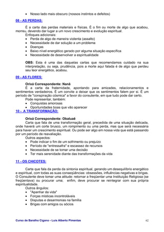 Curso de Baralho Cigano - Luis Alberto Pimentas 62
• Nosso lado mais obscuro (nossos instintos e defeitos)
08 - AS PERDAS:
É a carta das perdas materiais e físicas. É o fim ou morte de algo que acabou,
morreu, devendo dar lugar a um novo crescimento e evolução espiritual.
Enfoques adicionais:
• Perda de algo de maneira violenta (assalto)
• Necessidade de dar solução a um problema
• Doenças
• Baixo nível energético gerado por alguma situação específica
• Necessidade de desenvolver a espiritualidade
OBS: Esta é uma das daquelas cartas que recomendamos cuidado na sua
interpretação, ou seja, prudência, pois a morte aqui falada é de algo que perdeu
seu teor energético, acabou.
09 - AS FLORES:
Orixá Correspondente: Nanã
É a carta da fraternidade, apontando para amizades, relacionamentos e
sentimentos verdadeiros. É um convite a deixar que os sentimentos falem por si. É um
período de "conspiração cósmica" a favor do consulente, em que tudo pode dar certo.
Pode representar, também:
• Conquistas amorosas
• Oportunidades boas que vão aparecer
10 - A TRANSFORMAÇÃO:
Orixá Correspondente: Obaluaê
Carta que fala de uma transformação geral, precedida de uma situação delicada,
onde haverá um corte brusco, um rompimento ou uma perda, mas que será necessária
para haver um crescimento espiritual. Ou pode ser algo em nossa vida que está passando
por um período de reavaliação.
Outros aspectos:
• Pode indicar o fim de um sofrimento ou prejuízo
• Período de "entressafra" e escassez de recursos
• Necessidade de se tomar uma decisão
• Ter mais serenidade diante das transformações da vida
11 - OS CHICOTES:
Carta que fala da perda da sintonia espiritual, gerando um desequilíbrio energético
e espiritual, com todas as suas conseqüências: obsessões, influências negativas e brigas.
O Consulente deve tomar uma atitude: retornar a freqüentar uma Instituição Religiosa (se
freqüentava) ou procurar uma; enfim, deve procurar se reintegrar com sua própria
espiritualidade.
Outros ângulos:
• "Apanhar da vida"
• Forças místicas incontroláveis
• Disputas e desarmonias na família
• Brigas com amigos ou sócios
 