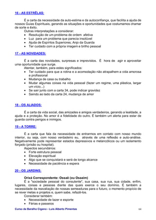 Curso de Baralho Cigano - Luis Alberto Pimentas 64
16 - AS ESTRÊLAS:
É a carta da necessidade da auto-estima e da autoconfiança, que facilita a ajuda de
nossos Guias Espirituais, gerando as situações e oportunidades que costumamos chamar
de sorte e êxito.
Outras interpretações a considerar:
• Resolução de um problema de ordem afetiva
• Luz para um problema que parecia insolúvel
• Ajuda de Espíritos Superiores; Anjo da Guarda
• Ter cuidado com a própria imagem e brilho pessoal
17 - AS NOVIDADES:
É a carta das novidades, surpresas e imprevistos. É hora de agir e aproveitar
uma oportunidade que surge.
Atentar, também, para estes significados:
• Ter cuidado para que a rotina e a acomodação não atrapalhem a vida amorosa
e profissional
• Mudança de casa ou trabalho
• Mudar algumas coisas na vida pessoal (fazer um regime, uma plástica, largar
um vício...)
• Se sair junto com a carta 34, pode indicar gravidez
• Saindo ao lado da carta 24, mudança de amor
18 - OS ALIADOS:
É a carta da vida social, das amizades e amigos verdadeiros, gerando a lealdade, a
ajuda e a proteção. No amor é a fidelidade do outro. É também um alerta para estar de
guarda contra perigos e inimigos.
19 - A TORRE:
É a carta que fala da necessidade de entrarmos em contato com nosso mundo
interior, ou seja, com nosso verdadeiro eu, através de uma reflexão e auto-análise.
Negativamente pode representar estados depressivos e melancólicos ou um isolamento
forçado (prisão ou hospital).
Aspectos secundários:
• Forte estrutura pessoal
• Elevação espiritual
• Algo que se conquistará e será de longo alcance
• Necessidade de paciência e espera
20 - OS JARDINS:
Orixá Correspondente: Ossaê (ou Osaaim)
É a "sociedade pessoal do consulente", sua casa, sua rua, sua cidade, enfim,
lugares, coisas e pessoas diante das quais exerce o seu domínio. É também a
necessidade da reavaliação de nossas semeaduras para o futuro, o momento propício de
se rever metas e projetos e, quem sabe, refazê-los.
Considerar também:
• Necessidade de lazer e esporte
• Férias e passeios
 