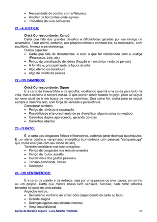 Curso de Baralho Cigano - Luis Alberto Pimentas 65
• Necessidade de contato com a Natureza
• Ampliar os horizontes onde agimos
• Trabalhos de cura com ervas
21 - A JUSTIÇA:
Orixá Correspondente: Xangô
Carta que fala dos grandes desafios e dificuldades geradas por um inimigo ou
adversário. Estar atento, portanto, aos próprios limites e combatê-los, se necessário, com
equilíbrio, firmeza e perseverança.
Outros aspectos:
• Carta que fala de documentos, e tudo o que for relacionado com a Justiça
(Processos, Leis, etc)
• Perigo da cristalização de idéias (fixação em um único modo de pensar)
• A família e, principalmente, a figura da mãe
• Algo eterno ou duradouro
• Algo de direito da pessoa
22 - OS CAMINHOS:
Orixá Correspondente: Ogum
É a carta do livre-arbítrio e da escolha, mostrando que há uma saída para tudo na
vida, mas a escolha é sempre nossa. O que estiver sendo tratado no jogo, pode se seguir
no rumo atual ou ir em busca de novos caminhos. Seja como for, alerta para se seguir
sempre o caminho reto, com força de vontade e persistência.
Considerar também:
• Perigo de divórcio e separação
• Possibilidade e favorecimento de se diversificar alguma coisa ou negócio
• Caminhos duplos aparecendo, gerando dúvidas
• Caminhos abertos
23 - O RATO:
É a carta dos desgastes físicos e financeiros, podendo gerar doenças ou prejuízos.
É um alerta contra o vampirismo energético (convivência com pessoas "sanguessuga"
que rouba energias com seu modo de ser).
Também considerar nas interpretações:
• Perigo de desgastes nos relacionamentos
• Perigo de roubo, assalto
• Cuidar mais dos gastos pessoais
• Tensão emocional, Stress
• Decepção
24 - OS SENTIMENTOS:
É a carta da paixão e da entrega, seja por uma pessoa ou uma causa, um sonho
ou um projeto. Carta que mostra nosso lado sensível, nervoso, bem como atitudes
tomadas no calor de uma paixão.
Aspectos outros:
• Sentimento contrário ao amor: ódio (dependendo da carta ao lado)
• Grande alegria
• Doenças ligadas aos sistema nervoso
• Amor incondicional
 
