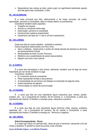 Curso de Baralho Cigano - Luis Alberto Pimentas 66
• Dependendo das cartas ao lado, pode surgir um significado totalmente oposto
aos até agora aqui mostrados: o ódio
25 - AS ALIANÇAS:
É a carta principal que fala, efetivamente e de modo concreto, de união,
associação, parceria ou sociedade, seja no campo afetivo ou profissional.
Considerar também estes aspectos:
• Trabalho em equipe
• Acordo ou consenso sobre algo
• Associação, parceria ou sociedade
• Compromisso (palavra empenhada)
• Casamento (ao lado da 11 não é um bom casamento)
26 - OS LIVROS:
Carta que fala do nosso trabalho, profissão e estudos.
Outros aspectos relacionados com Os Livros:
• Usar o intelecto; desenvolver o poder da mente através de estudos ou técnicas
de aprimoramento mental
• Necessidade de fazer Cursos Técnicos
• Mistérios com possibilidade de serem desvendados
• Alguém com bom nível cultural
27 - A CARTA:
É a carta das mensagens e dos avisos, alertando, também, que há algo de muito
importante por ser ainda revelado no jogo.
Considerar, também:
• É o momento atual do consulente
• Pode representar dívidas e documentos.
• A necessidade da conversa e do diálogo na resolução de alguma coisa
• Visita importante de alguém
• Comunicação ou meios de comunicação
28 - O CIGANO:
É a carta que fala de uma importante figura masculina (pai, marido, patrão,
protetor, etc. , se o consulente for mulher). Se for homem, é o Consulente, a carta que
representa ele mesmo. É também, a energia yang, masculina e positiva.
29 - A CIGANA:
É a carta que fala de uma importante figura feminina (mãe, esposa, protetora
espiritual, etc. , se o Consulente for homem). Se for mulher o Consulente, a carta
representa ela mesma. É também a energia yin, feminina e negativa.
30 - OS LÍRIOS:
Orixá Correspondente: Oxum
É a carta que indica um período feliz, cheio de paz e harmonia, marcando o fim de
crises e desafios. É também a carta da pureza e das virtudes.
 
